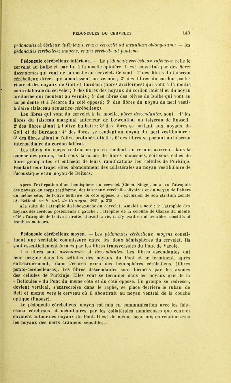 pédoncules cérébelleux inférieurs, crura cerebelli ad medullam oblongatam ; — les pédoncules cérébelleux moyens, crura cerebelli ad pontem. Pédoncule cérébelleux inférieur. — Le pédoncule cérébelleux inférieur relie le cervelet au bulbe et par lui à la moelle épinière. Il est constitué par des fibres Ascendantes qui vont de la moelle au cervelet. Ce sont : 1° des libres du faisceau cérébelleux direct qui aboutissent au verrais ; t° des libres du cordon posté- rieur et des noyaux de Goll et Burdach (libres arciformes) qui vont à la moitié controlatérale du cervelet ; 3° des fibres des noyaux du cordon latéral et du noyau arciforme qui montent au vermis; 4° des fibres des olives du bulbe qui vont au corps denté et à l'écorce du côté opposé; 5° des libres du noyau du nerf vesti- bulaire (faisceau acoustico-cérébelleux). Les fibres qui vont du cervelet à la moelle, fibres descendantes, sont : 1° les fibres du faisceau marginal antérieur de Lœwentlial ou faisceau de Russell 2° des fibres allant à l'olive bulbaire ; 3° des fibres se portant aux noyaux de Goll et de Burdach ; 4° des fibres se rendant au noyau du nerf vestibulaire ; 5° des fibres allant à l'olive protubérantielle ; 6° des libres se portant au faisceau intermédiaire du cordon latéral. Les libres du corps resliforme qui se rendent au vermis arrivent dans la couche des grains, soit sous la forme de fibres moussues, soit sous celles de fibres grimpantes et enlacent de leurs ramilications les cellules de Purkinje. Pendant leur trajet elles abandonnent des collatérales au noyau vestibulaire de l'acoustique et au noyau de Deiters. Après l'extirpation d'un hémisphère du cervelet (Chien, Singe), on a vu l'atrophie des noyaux du corps restiforme, des faisceaux cérébello-olivaires et du noyau de Deiters du môme côté, de l'olive bulbaire du côté opposé, à l'exclusion de son stratum zonale (A. Bettoni, Arch. ital. de Biologie, 1895, p. 375). A la suite de l'atrophie du lobe gauche du cervelet, Amaldi a noté : 1 l'atrophie des noyaux des cordons postérieurs à gauche ; l'atrophie de la colonne de Glarke du même côté ; l'atrophie de l'olive à droite. Durant la vie, il n'y avait eu ni troubles sensitifs ni troubles moteurs. Pédoncule cérébelleux moyen. — Les pédoncules cérébelleux moyens consti- tuent une véritable commissure entre les deux hémisphères du cervelet. Ils sont essentiellement formés par les fibres transversales du Pont de Varole. Ces fibres sont ascendantes et descendantes. Les fibres ascendantes ont leur origine dans les cellules des noyaux du Pont et se terminent, après entrecroisement, dans l'écorce grise des hémisphères cérébelleux (fibres ponto-cérébelleuses). Les fibres descendantes sont formées par les axones des cellules de Purkinje. Elles vont se terminer dans les noyaux gris de la « Réticulée » du Pont du même côté et du côté opposé. Un groupe se redresse, devient vertical, s'entrecroise dans le raphé, se place derrière le ruban de Reil et monte vers le cerveau où il aboutirait au noyau ventral de la couche optique (Probst). Le pédoncule cérébelleux moyen est mis en communication avec les fais- ceaux cérébraux et médullaires par les collatérales nombreuses que ceux-ci envoient autour des noyaux du Pont. Il est de même façon mis en relation avec les noyaux des nerfs crâniens sensibles.