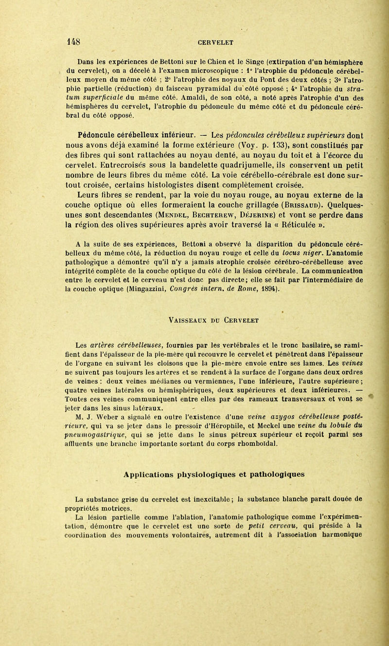 Dans les expériences de Bettoni sur le Chien et le Singe (extirpation d'un hémisphère du cervelet), on a décelé à l'examen microscopique : 1° l'atrophie du pédoncule cérébel- leux moyen du même côté ; 2° l'atrophie des noyaux du Pont des deux côtés ; 3° l'atro- phie partielle (réduction) du faisceau pyramidal diTcôté opposé ; 4° l'atrophie du Stra- tum superficielle du même côté. Amaldi, de son côté, a noté après l'atrophie d'un des hémisphères du cervelet, l'atrophie du pédoncule du même côté et du pédoncule céré- bral du côté opposé. Pédoncule cérébelleux inférieur. — Les pédoncules cérébelleux, supérieurs dont nous avons déjà examiné la forme extérieure (Voy. p. 133), sont constitués par des fibres qui sont rattachées au noyau denté, au noyau du toit et à l'écorce du cervelet. Entrecroisés sous la bandelette quadrijumelle, ils conservent un petit nombre de leurs fibres du même côté. La voie cérébello-cérébrale est donc sur- tout croisée, certains histologistes disent complètement croisée. Leurs fibres se rendent, par la voie du noyau rouge, au noyau externe de la couche optique où elles formeraient la couche grillagée (Brissaud). Quelques- unes sont descendantes (Mendel, Bechterew, DéjeRine) et vont se perdre dans la région des olives supérieures après avoir traversé la « Réticulée ». A la suite de ses expériences, Bettoni a observé la disparition du pédoncule céré- belleux du même côté, la réduction du noyau rouge et celle du locus niger. L'anatomie pathologique a démontré qu'il n'y a jamais atrophie croisée cérébro-cérébelleuse avec intégrité complète de la couche optique du côlé de la lésion cérébrale. La communication entre le cervelet et le cerveau n'est donc pas directe; elle se fait par l'intermédiaire de la couche optique (Mingazzini, Congrès intern, de Rome, 1894). Vaisseaux du Cervelet Les artères cérébelleuses, fournies par les vertébrales et le tronc basilaire, se rami- fient dans l'épaisseur de la pie-mère qui recouvre le cervelet et pénètrent dans l'épaisseur de l'organe en suivant les cloisons que la pie-mère envoie entre ses lames. Les veines ne suivent pas toujours les artères et se rendent à la surface de l'organe dans deux ordres de veines : deux veines médianes ou vermiennes, l'une inférieure, l'autre supérieure ; quatre veines latérales ou hémisphériques, deux supérieures et deux inférieures. — Toutes ces veines communiquent entre elles par des rameaux transversaux et vont se jeter dans les sinus latéraux. M. J. Weber a signalé en outre l'existence d'une veine azygos cérébelleuse posté- rieure, qui va se jeter dans le pressoir d'Héropbile, et Meckel une veine du lobule du pneumogastrique, qui se jette dans le sinus pétreux supérieur et reçoit parmi ses affluents une branche importante sortant du corps rhomboïdal. Applications physiologiques et pathologiques La substance grise du cervelet est inexcitable ; la substance blanche parait douée de propriétés motrices. La lésion partielle comme l'ablation, l'anatomie pathologique comme l'expérimen- tation, démontre que le cervelet est une sorte de petit cerveau, qui préside à la coordination des mouvements volontaires, autrement dit à l'association harmonique