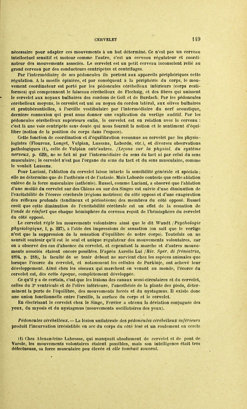 nécessaire pour adapter ces mouvements à un but déterminé. Ce n'est pas un cerveau intellectuel sensitif et moteur comme l'autre, c'est un cerveau régulateur et coordi- nateur des mouvements associés. Le cervelet est un petit cerveau inconscient relié au grand cerveau par des conducteurs centripètes et centrifuges. Par l'intermédiaire de ses pédoncules ils portent aux appareils périphériques cette régulation. A la moelle épinière, et par conséquent à la périphérie du corps, le mou- vement coordinateur est porté par les pédoncules cérébelleux inférieurs (corps resti- formes) qui comprennent le faisceau cérébelleux de Flechsig, et des fibres qui unissent le cervelet aux noyaux bulbaires des cordons de Goll et de Burdach. Par les pédoncules cérébelleux moyens, le cervelet est uni au noyau du cordon latéral, aux olives bulbaires et protubérantielles, à l'oreille vestibulaire par l'intermédiaire du nerf acoustique, dernière connexion qui peut nous donner une explication du vertige auditif. Par les pédoncules cérébelleux supérieurs enfin, le cervelet est en relation avec le cerveau : c'est là une voie centripète sans doute qui nous fournit la notion et le sentiment d'équi- libre (notion de la position du corps dans l'espace). Cette fonction de coordination et d'équilibration reconnue au cervelet par les physio- logistes (Flourens, Longet, Vulpian, Lussana, Laborde, etc.), et diverses observations pathologiques (1), celle de Vulpian entr'autres. (Leçons sur la physiol. du système nerveux, p. 629), ne se fait ni par l'intermédiaire du sens du tact ni par celui du sens musculaire; le cervelet n'est pas l'organe du sens du tact et du sens musculaire, comme le voulait Lussana. Pour Luciani, l'ablation du cervelet laisse intacte la sensibilité générale et spéciale ; elle ne détermine que de l'asthénie et de l'astasie. Mais Laborde conteste que cette ablation enlève de la force musculaire (asthénie). Russel, comme Luciani, a observé que l'ablation d'une moitié du cervelet sur des Chiens ou sur des Singes est suivie d'une diminution de l'excitabilité de l'écorce cérébrale (régions motrices) du côté opposé et d'une exagération des réflexes profonds (tendineux et périostéens) des membres du côté opposé. Russel croit que cette diminution de l'excitabilité cérébrale est un effet de la cessation de l'onde de renfort que chaque hémisphère du cerveau reçoit de l'hémisphère du cervelet du côté opposé. Le cervelet règle les mouvements volontaires ainsi que le dit Wundt [Psychologie physiologique, I, p. 227), à l'aide des impressions de sensation (on sait que le vertige n'est que la suppression de la sensation d'équilibre de notre corps). Toutefois on ne saurait soutenir qu'il est le seul et unique régulateur des mouvements volontaires, car on a observé des cas d'absence du cervelet, et cependant la marche et d'autres mouve- ments associés étaient encore possibles. D'après Aurelio Lui (Riv. Sper. di fréniatria, 1894, p. 218), la faculté de se tenir debout ne survient chez les espèces animales que lorsque l'écorce du cervelet, et notamment les cellules de Purkinje, ont achevé leur développement. Ainsi chez les oiseaux qui marchent en venant au monde, l'écorce du cervelet est, dès cette époque, complètement développée. Ce qu'il y a de certain, c'est que les lésions des canaux semi-circulaires et du cervelet, celles du 3' ventricule et de l'olive inférieure, l'anesthésie de la plante des pieds, déter- minent la perte de l'équilibre, des mouvements forcés et du nystagmus. Il existe donc une union fonctionnelle entre l'oreille, la surface du corps et le cervelet. En électrisant le cervelet chez le Singe, Ferrier a obtenu la déviation conjuguée des yeux, du myosis et du nystagmus (mouvements oscillatoires des yeux). Pédoncules cérébelleux. —La lésion unilatérale des pédoncules cérébelleux inférieurs produit l'incurvation irrésistible en arc du corps du côté lésé et un roulement en cercle (1) Chez Alexamlrine Labrosse, qui manquait absolument de cervelet et de pont de Varole, les mouvements volontaires étaient possibles, mais son intelligence était très défectueuse, sa force musculaire peu élevée et elle tombait souvent.