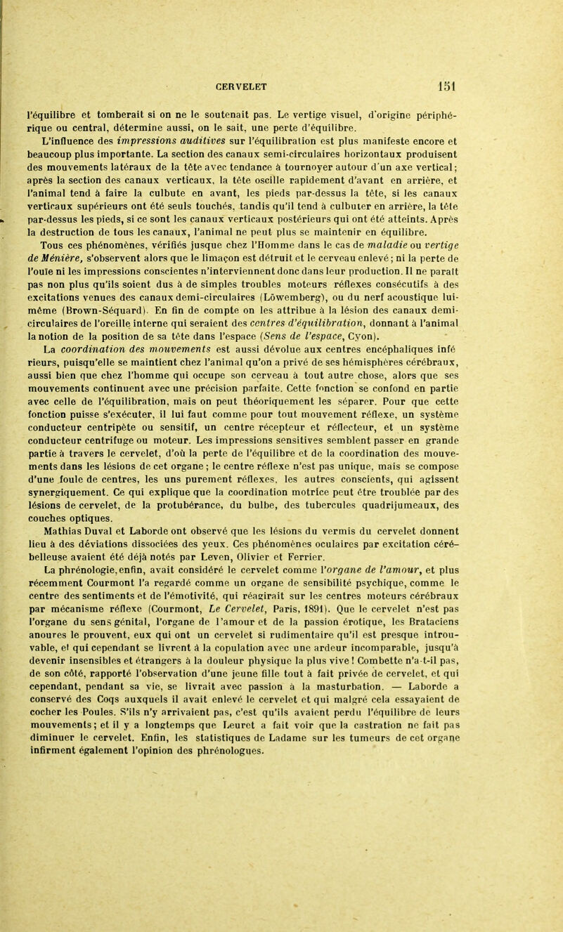 l'équilibre et tomberait si on ne le soutenait pas. Le vertige visuel, d'origine périphé- rique ou central, détermine aussi, on le sait, une perte d'équilibre. L'influence des impressions auditives sur l'équilibration est plus manifeste encore et beaucoup plus importante. La section des canaux semi-circulaires horizontaux produisent des mouvements latéraux de la tète avec tendance à tournoyer autour d'un axe vertical; après la section des canaux verticaux, la tète oscille rapidement d'avant en arrière, et l'animal tend à faire la culbute en avant, les pieds par-dessus la tète, si les canaux verticaux supérieurs ont été seuls touchés, tandis qu'il tend à culbuter en arrière, la tête par-dessus les pieds, si ce sont les canaux verticaux postérieurs qui ont été atteints. Après la destruction de tous les canaux, l'animal ne peut plus se maintenir en équilibre. Tous ces phénomènes, vérifiés jusque chez l'Homme dans le cas de maladie ou vertige de Minière, s'observent alors que le limaçon est détruit et le cerveau enlevé ; ni la perte de l'ouïe ni les impressions conscientes n'interviennent donc dans leur production. Il ne paraît pas non plus qu'ils soient dus à de simples troubles moteurs réflexes consécutifs à des excitations venues des canaux demi-circulaires (Lôwemberg), ou du nerf acoustique lui- même (Brown-Séquard). En fin de compte on les attribue à la lésion des canaux demi- circulaires de l'oreille interne qui seraient des centres d'équilibration, donnant à l'animal la notion de la position de sa tête dans l'espace (Sens de l'espace, Cyon). La coordination des mouvements est aussi dévolue aux centres encéphaliques infé rieurs, puisqu'elle se maintient chez l'animal qu'on a privé de ses hémisphères cérébraux, aussi bien que chez l'homme qui occupe son cerveau à tout autre chose, alors que ses mouvements continuent avec une précision parfaite. Cette fonction se confond en partie avec celle de l'équilibration, mais on peut théoriquement les séparer. Pour que cette fonction puisse s'exécuter, il lui faut comme pour tout mouvement réflexe, un système conducteur centripète ou sensitif, un centre récepteur et réflecteur, et un système conducteur centrifuge ou moteur. Les impressions sensitives semblent passer en grande partie à travers le cervelet, d'où la perte de l'équilibre et de la coordination des mouve- ments dans les lésions de cet organe ; le centre réflexe n'est pas unique, mais se compose d'une foule de centres, les uns purement réflexes, les autres conscients, qui agissent synergiquement. Ce qui explique que la coordination motrice peut être troublée par des lésions de cervelet, de la protubérance, du bulbe, des tubercules quadrijumeaux, des couches optiques. Mathias Duval et Laborde ont observé que les lésions du vermis du cervelet donnent lieu à des déviations dissociées des yeux. Ces phénomènes oculaires par excitation céré- belleuse avaient été déjà notés par Leven, Olivier et Ferrier. La phrénologie,enfin, avait considéré le cervelet comme Yorgane de l'amour, et plus récemment Courmont l'a regardé comme un organe de sensibilité psychique, comme le centre des sentiments et de l'émotivité, qui réagirait sur les centres moteurs cérébraux par mécanisme réflexe (Courmont, Le Cervelet, Paris, 1891). Que le cervelet n'est pas l'organe du sens génital, l'organe de l'amour et de la passion érotique, les Brataciens anoures le prouvent, eux qui ont un cervelet si rudimentaire qu'il est presque introu- vable, et qui cependant se livrent à la copulation avec une ardeur incomparable, jusqu'à devenir insensibles et étrangers à la douleur physique la plus vive I Combette n'a-t-il pas, de son côté, rapporté l'observation d'une jeune fille tout à fait privée de cervelet, et qui cependant, pendant sa vie, se livrait avec passion à la masturbation. — Laborde a conservé des Coqs auxquels il avait enlevé le cervelet et qui malgré cela essayaient dé- cocher les Poules. S'ils n'y arrivaient pas, c'est qu'ils avaient perdu l'équilibre de leurs mouvements; et il y a longtemps que Leuret a fait voir que la castration ne fait pas diminuer le cervelet. Enfin, les statistiques de Ladame sur les tumeurs de cet organe infirment également l'opinion des phrénologues.