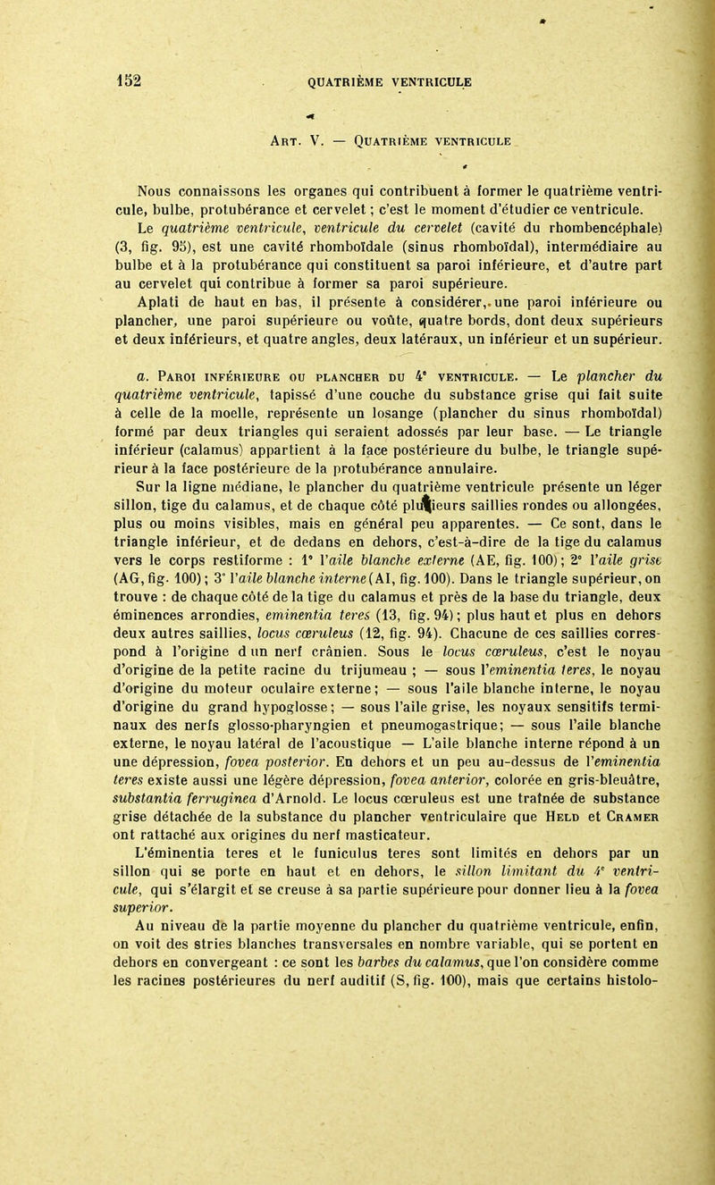 Art. V. — Quatrième ventricule Nous connaissons les organes qui contribuent à former le quatrième ventri- cule, bulbe, protubérance et cervelet ; c'est le moment d'étudier ce ventricule. Le quatrième ventricule, ventricule du cervelet (cavité du rhombencéphale) (3, fig. 95), est une cavité rhomboïdale (sinus rhomboïdal), intermédiaire au bulbe et à la protubérance qui constituent sa paroi inférieure, et d'autre part au cervelet qui contribue à former sa paroi supérieure. Aplati de haut en bas, il présente à considérer,, une paroi inférieure ou plancher, une paroi supérieure ou voûte, quatre bords, dont deux supérieurs et deux inférieurs, et quatre angles, deux latéraux, un inférieur et un supérieur. a. Paroi inférieure ou plancher du 4 ventricule. — Le plancher du quatrième ventricule, tapissé d'une couche du substance grise qui fait suite à celle de la moelle, représente un losange (plancher du sinus rhomboïdal) formé par deux triangles qui seraient adossés par leur base. — Le triangle inférieur (calamus) appartient à la face postérieure du bulbe, le triangle supé- rieur à la face postérieure de la protubérance annulaire. Sur la ligne médiane, le plancher du quatrième ventricule présente un léger sillon, tige du calamus, et de chaque côté plusieurs saillies rondes ou allongées, plus ou moins visibles, mais en général peu apparentes. — Ce sont, dans le triangle inférieur, et de dedans en dehors, c'est-à-dire de la tige du calamus vers le corps restiforme : 1* l'aile blanche externe (AE, fig. 100); 2° l'aile grise (AG, fig. 100) ; 3° l'aile blanche interne (AI, fig. 100). Dans le triangle supérieur, on trouve : de chaque côté de la tige du calamus et près de la base du triangle, deux éminences arrondies, eminentia teres (13, fig. 94) ; plus haut et plus en dehors deux autres saillies, locus cœruleus (12, fig. 94). Chacune de ces saillies corres- pond à l'origine d un nerf crânien. Sous le locus cœruleus, c'est le noyau d'origine de la petite racine du trijumeau ; — sous Veminentia teres, le noyau d'origine du moteur oculaire externe; — sous l'aile blanche interne, le noyau d'origine du grand hypoglosse ; — sous l'aile grise, les noyaux sensitifs termi- naux des nerfs glosso-pharyngien et pneumogastrique; — sous l'aile blanche externe, le noyau latéral de l'acoustique — L'aile blanche interne répond à un une dépression, fovea posterior. En dehors et un peu au-dessus de Veminentia teres existe aussi une légère dépression, fovea anterior, colorée en gris-bleuâtre, substantia ferruginea d'Arnold. Le locus cœruleus est une traînée de substance grise détachée de la substance du plancher ventriculaire que Held et Cramer ont rattaché aux origines du nerf masticateur. L'éminentia teres et le funiculus teres sont limités en dehors par un sillon qui se porte en haut et en dehors, le sillon limitant du V ventri- cule, qui s'élargit et se creuse à sa partie supérieure pour donner lieu à la fovea super ior. Au niveau de la partie moyenne du plancher du quatrième ventricule, enfin, on voit des stries blanches transversales en nombre variable, qui se portent en dehors en convergeant : ce sont les barbes du calamus, que l'on considère comme les racines postérieures du nerf auditif (S, fig. 100), mais que certains histolo-