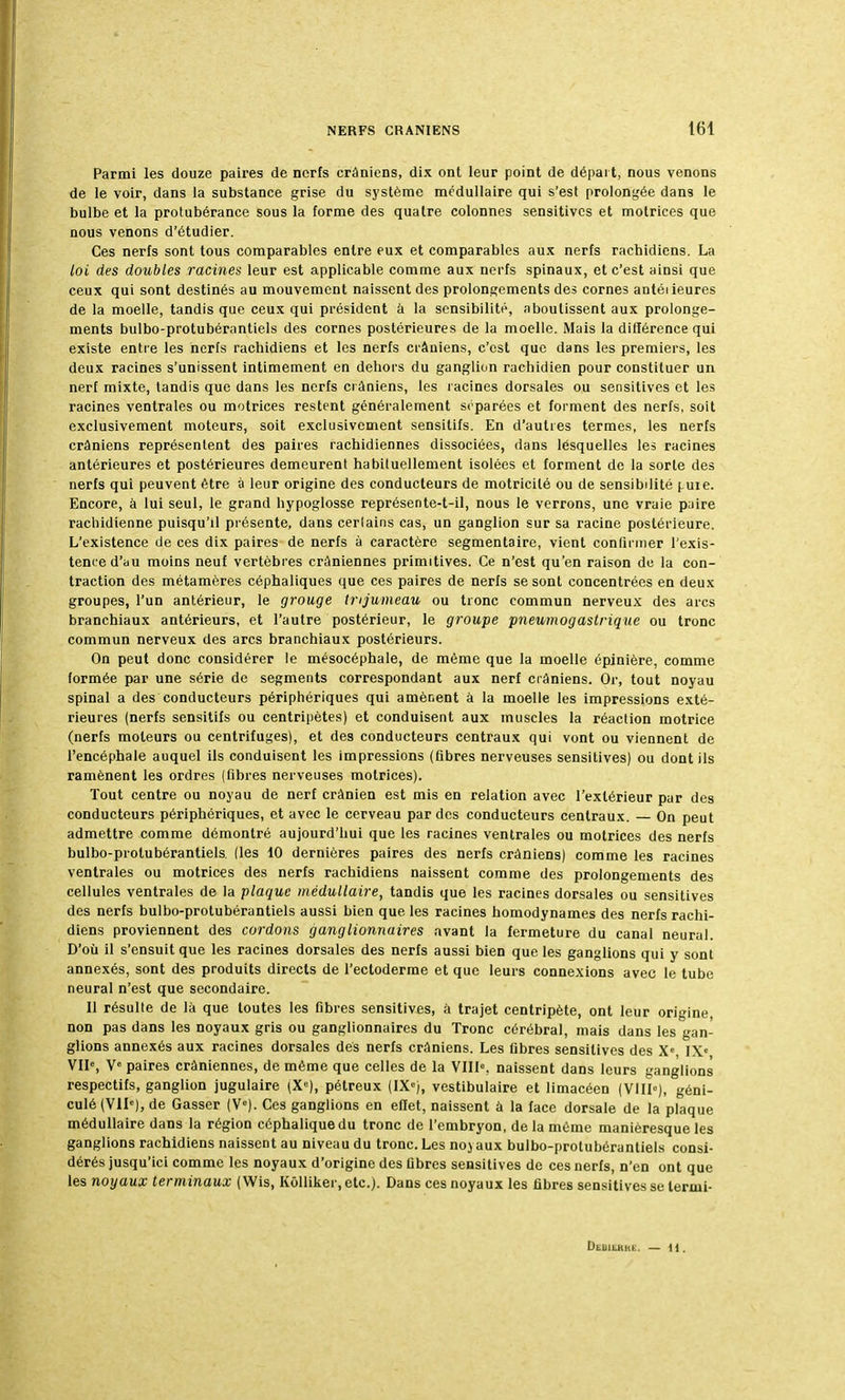 Parmi les douze paires de nerfs crâniens, dix ont leur point de départ, nous venons de le voir, dans la substance grise du système médullaire qui s'est prolongée dans le bulbe et la protubérance sous la forme des quatre colonnes sensitivcs et motrices que nous venons d'étudier. Ces nerfs sont tous comparables entre eux et comparables aux nerfs rachidiens. La loi des doubles racines leur est applicable comme aux nerfs spinaux, et c'est ainsi que ceux qui sont destinés au mouvement naissent des prolongements des cornes antéiieures de la moelle, tandis que ceux qui président à la sensibilité, aboutissent aux prolonge- ments bulbo-protubérantiels des cornes postérieures de la moelle. Mais la différence qui existe entre les nerfs racbidiens et les nerfs crâniens, c'est que dans les premiers, les deux racines s'unissent intimement en deliors du ganglion rachidien pour constituer un nerf mixte, tandis que dans les nerfs crâniens, les racines dorsales ou sensitives et les racines ventrales ou motrices restent généralement séparées et forment des nerfs, soit exclusivement moteurs, soit exclusivement sensitifs. En d'autres termes, les nerfs crâniens représentent des paires rachidiennes dissociées, dans lesquelles les racines antérieures et postérieures demeurent habituellement isolées et forment de la sorte des nerfs qui peuvent être à leur origine des conducteurs de motricité ou de sensibilité (.uie. Encore, à lui seul, le grand hypoglosse représente-t-il, nous le verrons, une vraie paire rachidienne puisqu'il présente, dans cerlains cas, un ganglion sur sa racine postérieure. L'existence de ces dix paires de nerfs à caractère segmentaire, vient confirmer l'exis- tence d'au moins neuf vertèbres crâniennes primitives. Ce n'est qu'en raison de la con- traction des métamères céphaliques que ces paires de nerfs se sont concentrées en deux groupes, l'un antérieur, le grouge trijumeau ou tronc commun nerveux des arcs branchiaux antérieurs, et l'autre postérieur, le groupe pneumogastrique ou tronc commun nerveux des arcs branchiaux postérieurs. On peut donc considérer le mésocéphale, de même que la moelle épinière, comme formée par une série de segments correspondant aux nerf crâniens. Or, tout noyau spinal a des conducteurs périphériques qui amènent à la moelle les impressions exté- rieures (nerfs sensitifs ou centripètes) et conduisent aux muscles la réaction motrice (nerfs moteurs ou centrifuges), et des conducteurs centraux qui vont ou viennent de l'encéphale auquel ils conduisent les impressions (fibres nerveuses sensitives) ou dont ils ramènent les ordres (fibres nerveuses motrices). Tout centre ou noyau de nerf crânien est mis en relation avec l'extérieur par des conducteurs périphériques, et avec le cerveau par des conducteurs centraux. — On peut admettre comme démontré aujourd'hui que les racines ventrales ou motrices des nerfs bulbo-protubérantiels. (les 10 dernières paires des nerfs crâniens) comme les racines ventrales ou motrices des nerfs rachidiens naissent comme des prolongements des cellules ventrales de la plaque médullaire, tandis que les racines dorsales ou sensitives des nerfs bulbo-protubérantiels aussi bien que les racines homodynames des nerfs rachi- diens proviennent des cordons ganglionnaires avant la fermeture du canal neural. D'où il s'ensuit que les racines dorsales des nerfs aussi bien que les ganglions qui y sont annexés, sont des produits directs de l'ectoderme et que leurs connexions avec le tube neural n'est que secondaire. 11 résulte de là que toutes les fibres sensitives, à trajet centripète, ont leur origine, non pas dans les noyaux gris ou ganglionnaires du Tronc cérébral, mais dans les gan- glions annexés aux racines dorsales des nerfs crâniens. Les fibres sensitives des Xe IXe VIIe, Ve paires crâniennes, de même que celles de la VIIIe, naissent dans leurs ganglions respectifs, ganglion jugulaire (Xe), pétreux (IXe), vestibulaire et limacéen (VIIIe), géni- culé (VIIe), de Gasser (Ve). Ces ganglions en effet, naissent à la face dorsale de la plaque médullaire dans la région céphalique du tronc de l'embryon, de la même manièresque les ganglions rachidiens naissent au niveau du tronc. Les no} aux bulbo-protubérantiels consi- dérés jusqu'ici comme les noyaux d'origine des fibres sensitives de ces nerfs, n'en ont que les noyaux terminaux ( Wis, Kôlliker, etc.). Dans ces noyaux les fibres sensitives se lermi- Dedilhiu.. — 11.