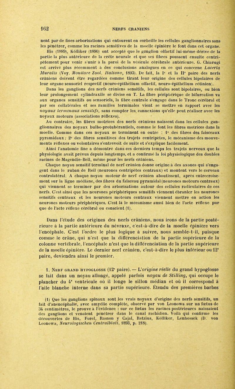 nent par de fines arborisations qui entourent en corbeille les cellules ganglionnaires sans les pénétrert comme les racines sensitives de la moelle épinière le font dans cet organe. His (1889), Kôlliker (1890) ont accepté que le ganglion olfactif lui-même dérive de la partie la plus antérieure de la crête neurale et que ses fibres poussent ensuite centri- pètement pour venir s'unir à la paroi de la vésicule cérébrale antérieure. G. Chiarugi est arrivé plus récemment à des conclusions analogues en ce qui concerne Lacerla Muralis (Voy. Monilore Zool. Italiano, 1893). De fait, la Ie et la IIe paire des nerfs crâniens doivent être regardées comme tirant leur origine des cellules bipolaires de leur organe sensoriel respectif (neuro-épithélium olfactif, neuro-épithélium rétinien). Dans les ganglions des nerfs crâniens sensitifs, les cellules sont bipolaires, ou bien leur prolongement cylindraxile se divise en T. La fibre périphérique de bifurcation va aux organes sensitifs ou sensoriels, la fibre centrale s'engage dans le Tronc cérébral et par ses collatérales et ses ramilles terminales vient se mettre en rapport avec les noyaux terminaux sensitifs, sans compter les connexions qu'elle peut réaliser avec les noyaux moteurs (associations réflexes). Au contraire, les fibres motrices des nerfs crâniens naissent dans les cellules gan- glionnaires des noyaux bulbo-protubérantiels, comme le font les fibres motrices dans la moelle. Comme dans ces noyaux se terminent en outre : 1° des fibres des faisceaux pyramidaux ; 2° des fibres sensitives des trajets centripètes, le mécanisme des mouve- ments réflexes ou volontaires s'entrevoit de suite et s'explique facilement. Ainsi l'anatomie fine a démontré dans ces derniers temps les trajets nerveux que la physiologie avait prévus depuis longtemps, et a confirmé la loi physiologique des doubles racines de Magendie-Bell, même pour les nerfs crâniens. Chaque noyau sensitif terminal de nerf crânien donne origine à des axones qui s'enga- gent dans le ruban de Reil (neurones centripètes centraux) et montent vers le cerveau controlatéral. A chaque noyau moteur de nerf crânien aboutissent, après entrecroise- ment sur la ligne médiane, des fibres du faisceau pyramidal (neurones moteurs centraux) qui viennent se terminer par des arborisations autour des cellules radiculaires de ces nerfs. C'est ainsi que les neurones périphériques sensitifs viennent ébranler les neurones sensitifs centraux et les neurones moteurs centraux viennent mettre en action les neurones moteurs périphériques. C'est là le mécanisme aussi bien de l'acte réflexe pur que de l'acte réflexe cérébral ou conscient (1). Dans l'étude des origines des nerfs crâniens, nous irons de la partie posté- rieure à la partie antérieure du névraxe, c'est-à-dire de la moelle épinière vers l'encéphale. C'est l'ordre le plus logique à suivre, nous semble-t-il, puisque comme le crâne, qui n'est que la différenciation de la partie supérieure de la colonne vertébrale, l'encéphale n'est que la différenciation de la partie supérieure de la moelle épinière. Le dernier nerf crânien, c'est-à-dire le plus inférieur ou 12e paire, deviendra ainsi le premier. 1. Nerf grand hypoglosse (12' paire). — L'origine réelle du grand hypoglosse se fait dans un noyau allongé, appelé parfois noyau de Stilling, qui occupe le plancher du 4e ventricule où il longe le sillon médian et où il correspond à l'aile blanche interne dans sa partie supérieure. Étendu des premières barbes (1) Que les ganglions spinaux sont les vrais noyaux d'origine des nerfs sensitifs, un fait d'anencéphalie, avec amyélie complète, observé par von Leonowa sur un fœtus de 34 centimètres, le prouve à l'évidence : sur ce fœtus les racines postérieures naissaient des ganglions et venaient pénétrer dans le canal rachidien. Voilà qui confirme les découvertes de His, Foret, Ramon y Cajal, Retzius, Kôlliker, Lenhossèk (D. von Leonowa, Neurologischen Centralblatt, 1893, p. 218).