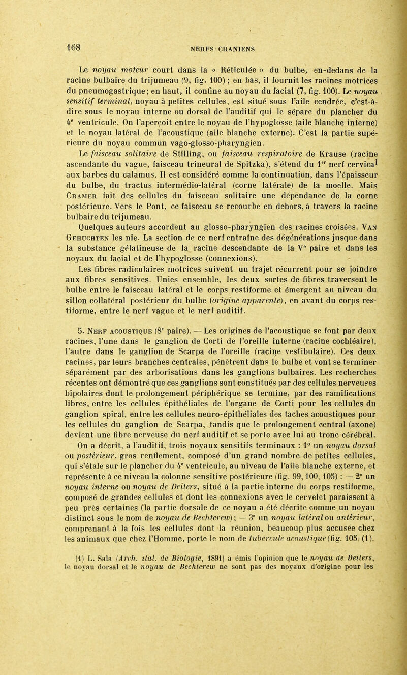 Le noyau moteur court dans la « Réticulée » du bulbe, en-dedans de la racine bulbaire du trijumeau (9, fig. 100) ; en bas, il fournit les racines motrices du pneumogastrique; en haut, il confine au noyau du facial (7, fig. 100). Le noyau sensitif terminal, noyau à petites cellules, est situé sous l'aile cendrée, c'est-à- dire sous le noyau interne ou dorsal de l'auditif qui le sépare du plancher du 4e ventricule. On l'aperçoit entre le noyau de l'hypoglosse (aile blanche interne) et le noyau latéral de l'acoustique (aile blanche externe). C'est la partie supé- rieure du noyau commun vago-glosso-pharyngien. Le faisceau solitaire de Stilling, ou faisceau respiratoire de Krause (racine ascendante du vague, faisceau trineural de Spitzka), s'étend du 1 nerf cervical aux barbes du calamus. Il est considéré comme la continuation, dans l'épaisseur du bulbe, du tractus intermédio-latéral (corne latérale) de la moelle. Mais Cramer fait des cellules du faisceau solitaire une dépendance de la corne postérieure. Vers le Pont, ce faisceau se recourbe en dehors, à travers la racine bulbaire du trijumeau. Quelques auteurs accordent au glosso-pharyngien des racines croisées. Van Gehuchten les nie. La section de ce nerf entraîne des dégénérations jusque dans la substance gélatineuse de la racine descendante de la Ve paire et dans les noyaux du facial et de l'hypoglosse (connexions). Les fibres radiculaires motrices suivent un trajet récurrent pour se joindre aux fibres sensitives. Unies ensemble, les deux sortes de fibres traversent le bulbe entre le faisceau latéral et le corps restiforme et émergent au niveau du sillon collatéral postérieur du bulbe (origine apparente), en avant du corps res- tiforme, entre le nerf vague et le nerf auditif. 5. Nerf acoustique (8e paire). — Les origines de l'acoustique se font par deux racines, l'une dans le ganglion de Corti de J'oreille interne (racine cochléaire), l'autre dans le ganglion de Scarpa de l'oreille (racine vestibulaire). Ces deux racines, par leurs branches centrales, pénètrent dans le bulbe et vont se terminer séparément par des arborisations dans les ganglions bulbaires. Les recherches récentes ont démontré que ces ganglions sont constitués par des cellules nerveuses bipolaires dont le prolongement périphérique se termine, par des ramifications libres, entre les cellules épithéliales de l'organe de Corti pour les cellules du ganglion spiral, entre les cellules neuro-épithéliales des taches acoustiques pour les cellules du ganglion de Scarpa, tandis que le prolongement central (axone) devient une fibre nerveuse du nerf auditif et se porle avec lui au tronc cérébral. On a décrit, à l'auditif, trois noyaux sensitifs terminaux : 1° un noyau dorsal ou postérieur, gros renflement, composé d'un grand nombre de petites cellules, qui s'étale sur le plancher du 4* ventricule, au niveau de l'aile blanche externe, et représente à ce niveau la colonne sensitive postérieure (fig. 99,100, 105) : — 2° un noyau interne ou noyau de Deiters, situé à la partie interne du corps restiforme, composé de grandes cellules et dont les connexions avec le cervelet paraissent à peu près certaines fia partie dorsale de ce noyau a été décrite comme un noyau distinct sous le nom de noyau de Bechterew) ; — 3° un noyau latéral ou antérieur, comprenant à la fois les cellules dont la réunion, beaucoup plus accusée chez les animaux que chez l'Homme, porte le nom de tubercule acoustique (fig. 105i (1). (1) L. Sala (Arch. liai, de Biologie, 1891) a émis l'opinion que le nnyau de Deiters, le noyau dorsal et le noyau de Bechterew ne sont pas des noyaux d'origine pour les