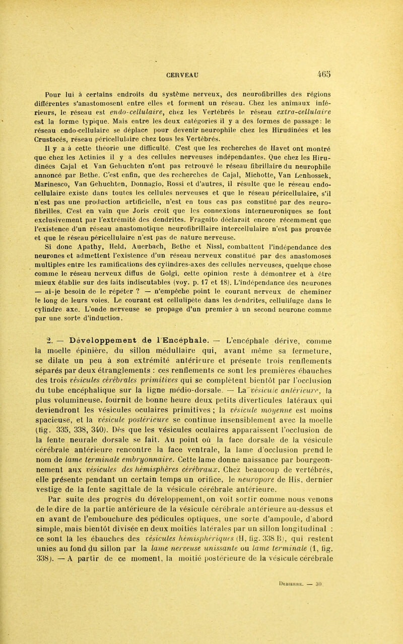 Pour lui à certains endroits du système nerveux, des neurofibrilles des régions diflérentes s'anastomosent entre elles et forment un réseau. Chez les animaux infé- rieurs, le réseau est endo-cellulaire, chez les Vertébrés le réseau extra-cellulaire est la forme typique. Mais entre les deux catégories il y a des formes de passage: le réseau endo-cellulaire se déplace pour devenir neurophile chez les Hirudinées et les Crustacés, réseau péricellulaire chez tous les Vertébrés. Il y a à cette théorie une difficulté. C'est que les recherches de Havet ont montré que chez les Actinies il y a des cellules nerveuses indépendantes. Que chez les Hiru- dinées Cajal et Van Gehuchten n'ont pas retrouvé le réseau fibrillairedu neurophile annoncé par Bethe. C'est enfin, que des recherches de Cajal, Michotte, Van Lenhossek, Marinesco, Van Gehuchten, Donnagio, Rossi et d'autres, il résulte que le réseau endo- cellulaire existe dans toutes les cellules nerveuses et que le réseau péricellulaire, s'il n'est pas une production artificielle, n'est en tous cas pas constitué par des neuro- fibrilles. C'est en vain que Joris croit que les connexions interneuroniques se font exclusivement par l'extrémité des dendrites. Fragnito déclarait encore récemment que l'existence d'un réseau anastomotique neurofibrillaire intercellulaire n'est pas prouvée et que le réseau péricellulaire n'est pas de nature nerveuse. Si donc Apathy, Held, Auerbach, Bethe et Nissl, combattent l'indépendance des neurones et admettent l'existence d'un réseau nerveux constitué par des anastomoses multiples entre les ramifications des cylindres-axes des cellules nerveuses, quelque chose comme le réseau nerveux diffus de Golgi, cette opinion reste à démontrer et à être mieux établie sur des faits indiscutables (voy. p. 17 et 18). L'indépendance des neurones — ai-je besoin de le répéter ? — n'empêche point le courant nerveux de cheminer le long de leurs voies. Le courant est cellulipète dans les dendrites, cellulifuge dans le cylindre axe. L'onde nerveuse se propage d'un premier à un second neurone comme par une sorte d'induction. 2. — Développement de lEncéphale. — L'encéphale dérive, comme la moelle épinière, du sillon médullaire qui, avant même sa fermeture, se dilate un peu à son extrémité antérieure et présente trois renflements séparés par deux étranglements : ces renflements ce sont les premières ébauches des trois vésicules cérébrales primitives qui se complètent bientôt par l'occlusion du tube encéphalique sur la ligne médio-dorsale. — La vésicule antérieure, la plus volumineuse, fournit de bonne heure deux petits diverticules latéraux qui deviendront les vésicules oculaires primitives; la vésicule moyenne est moins spacieuse, et la vésicule postérieure se continue insensiblement avec la moelle (fig. 335, 338, 340). Dès que les vésicules oculaires apparaissent l'occlusion de la fente neurale dorsale se fait. Au point où la face dorsale de la vésicule cérébrale antérieure rencontre la face ventrale, la lame d'occlusion prend le nom de lame terminale embryonnaire. Cette lame donne naissance par bourgeon- nement aux vésicules des hémisphères cérébraux. Chez beaucoup de vertébrés, elle présente pendant un certain temps un orifice, le neuropore de His, dernier vestige de la fente sagittale de la vésicule cérébrale antérieure. Par suite des progrès du développement, on voit sortir comme nous venons de le dire de la partie antérieure de la vésicule cérébrale antérieure au-dessus et en avant de l'embouchure des pédicules optiques, une sorte d'ampoule, d'abord simple, mais bientôt divisée en deux moitiés latérales par un sillon longitudinal : ce sont là les ébauches des vésicules hémisphériques (H, fig. 338 B), qui restent unies au fond du sillon par la lame nerveuse unissante ou lame terminale (1, fig. 338;. —A partir de ce moment, la moitié postérieure de la vésicule cérébrale DtUILKHl-.. 31)
