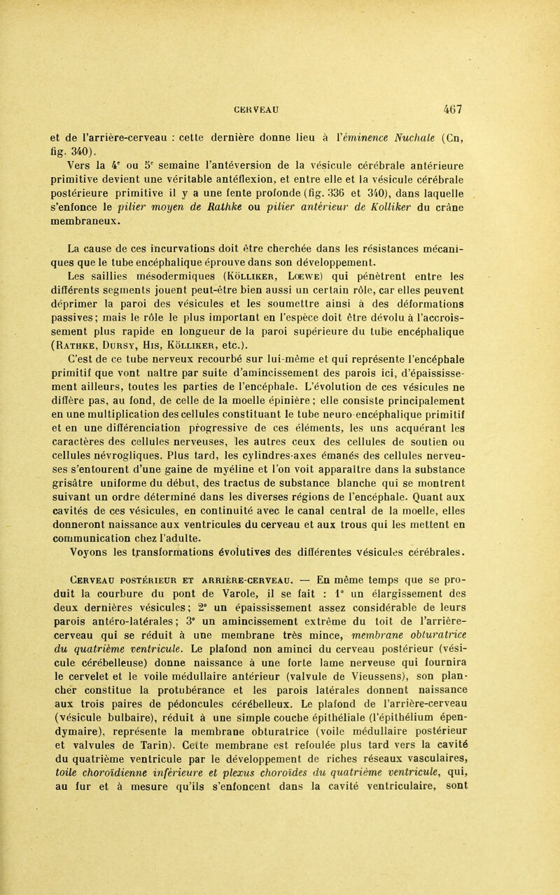 et de l'arrière-cerveau : cette dernière donne lieu à Véminence Nuchale (Cn, fig. 340). Vers la 4e ou 5e semaine l'antéversion de la vésicule cérébrale antérieure primitive devient une véritable antéflexion, et entre elle et la vésicule cérébrale postérieure primitive il y a une fente profonde (fig. 336 et 340), dans laquelle s'enfonce le pilier moyen de Rathke ou pilier antérieur de Kolliker du crâne membraneux. La cause de ces incurvations doit être cherchée dans les résistances mécani- ques que le tube encéphalique éprouve dans son développement. Les saillies mésodermiques (Kolliker, Loewe) qui pénètrent entre les différents segments jouent peut-être bien aussi un certain rôle, car elles peuvent déprimer la paroi des vésicules et les soumettre ainsi à des déformations passives; mais le rôle le plus important en l'espèce doit être dévolu à l'accrois- sement plus rapide en longueur de la paroi supérieure du tube encéphalique (Rathke, Dursy, His, Kolliker, etc.). C'est de ce tube nerveux recourbé sur lui-même et qui représente l'encéphale primitif que vont naître par suite d'amincissement des parois ici, d'épaississe- ment ailleurs, toutes les parties de l'encéphale. L'évolution de ces vésicules ne diffère pas, au fond, de celle de la moelle épinière; elle consiste principalement en une multiplication des cellules constituant le tube neuro encéphalique primitif et en une différenciation progressive de ces éléments, les uns acquérant les caractères des cellules nerveuses, les autres ceux des cellules de soutien ou cellules névrogliques. Plus tard, les cylindres-axes émanés des cellules nerveu- ses s'entourent d'une gaine de myéline et l'on voit apparaître dans la substance grisâtre uniforme du début, des tractus de substance blanche qui se montrent suivant un ordre déterminé dans les diverses régions de l'encéphale. Quant aux cavités de ces vésicules, en continuité avec le canal central de la moelle, elles donneront naissance aux ventricules du cerveau et aux trous qui les mettent en communication chez l'adulte. Voyons les transformations évolutives des différentes vésicules cérébrales. Cerveau postérieur et arrière-cerveau. — En même temps que se pro- duit la courbure du pont de Varole, il se fait : 1° un élargissement des deux dernières vésicules ; 2° un épaississement assez considérable de leurs parois antéro-latérales ; 3° un amincissement extrême du toit de l'arrière- cerveau qui se réduit à une membrane très mince, membrane obturatrice du quatrième ventricule. Le plafond non aminci du cerveau postérieur (vési- cule cérébelleuse) donne naissance à une forte lame nerveuse qui fournira le cervelet et le voile médullaire antérieur (valvule de Vieussens), son plan- cher constitue la protubérance et les parois latérales donnent naissance aux trois paires de pédoncules cérébelleux. Le plafond de l'arrière-cerveau (vésicule bulbaire), réduit à une simple couche épithéliale (l'épilhélium épen- dymaire), représente la membrane obturatrice (voile médullaire postérieur et valvules de Tarin). Cette membrane est refoulée plus tard vers la cavité du quatrième ventricule par le développement de riches réseaux vasculaires, toile choroïdienne inférieure et plexus choroïdes du quatrième ventricule, qui, au fur et à mesure qu'ils s'enfoncent dans la cavité ventriculaire, sont