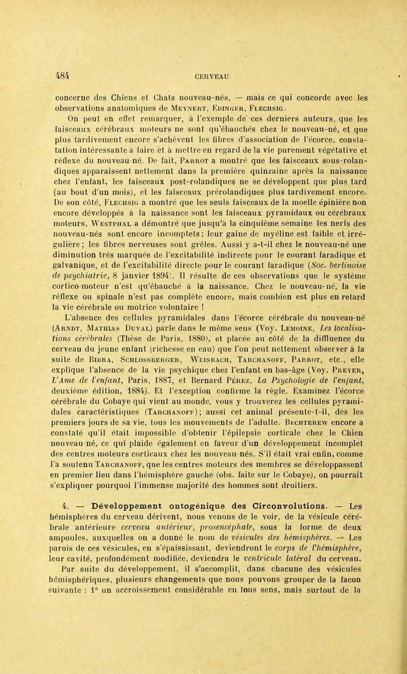 concerne des Chiens et Chats nouveau-nés, — mais ce qui concorde avec les observations anatomiques de Meynert, Edinger, Flechsig. On peut en effet remarquer, à l'exemple de' ces derniers auteurs, que les faisceaux cérébraux moteurs ne sont qu'ébauchés chez le nouveau-né, et que plus tardivement encore s'achèvent les fibres d'association de l'écorce, consta- tation intéressante à faire et à mettre en regard de la vie purement végétative et réflexe du nouveau-né. De fait, Parrot a montré que les faisceaux sous-rolan- diques apparaissent nettement dans la première quinzaine après la naissance chez l'enfant, les faisceaux post-rolandiques ne se développent que plus tard (au bout d'un mois), et les faisceaux prérolandiques plus tardivement encore. De son côté, Flechsig a montré que les seuls faisceaux de la moelle épinièrenon encore développés à la naissance sont les faisceaux pyramidaux ou cérébraux moteurs. Westphal a démontré que jusqu'à la cinquième semaine les nerfs des nouveau-nés sont encore incomptets; leur gaine de myéline est faible et irré- gulière; les fibres nerveuses sont grêles. Aussi y a-t-il chez le nouveau-né une diminution très marquée de l'excitabilité indirecte pour le courant faradique et galvanique, et de l'excitabilité directe pour le courant faradique {Soc. berlinoise de psychiatrie, 8 janvier 1894). Il résulte de ces observations que le système cortico-moteur n'est qu'ébauché à la naissance. Chez le nouveau-né, la vie réflexe ou spinale n'est pas complète encore, mais combien est plus en retard la vie cérébrale ou motrice volontaire ! L'absence des cellules pyramidales dans l'écorce cérébrale du nouveau-né (Arndt, Mathias Duval) parle dans le même sens (Voy. Lemoine, Les localisa- tions cérébrales (Thèse de Paris, 1880), et placée au côté de la difïluence du cerveau du jeune enfant (richesse en eau) que l'on peut nettement observer à la suite de Bibra, Schlossberger, Weisbach, Tarchanoff, Parrot, etc., elle explique l'absence de la vie psychique chez l'enfant en bas-âge (Voy. Preyer, L'Ame de l'enfant, Paris, 1887, et Bernard Pérez, La Psychologie de l'en/ant, deuxième édition, 1884). Et l'exception confirme la règle. Examinez l'écorce cérébrale du Cobaye qui vient au monde, vous y trouverez les cellules pyrami- dales caractéristiques (Tarchanoff); aussi cet animal présente-t-il, dès les premiers jours de sa vie, tous les mouvements de l'adulte. Bechterew encore a constaté qu'il était impossible d'obtenir l'épilepsie corticale chez le Chien nouveau-né, ce qui plaide également en faveur d'un développement incomplet des centres moteurs corticaux chez les nouveau-nés. S'il était vrai enfin, comme l'a soutenu Tarchanoff, que les centres moteurs des membres se développassent en premier lieu dans l'hémisphère gauche (obs. faite sur le Cobaye), on pourrait s'expliquer pourquoi l'immense majorité des hommes sont droitiers. 4. — Développement ontogénique des Circonvolutions. — Les hémisphères du cerveau dérivent, nous venons de le voir, de la vésicule céré- brale antérieure cerveau antérieur, prosencèphale, sous la forme de deux ampoules, auxquelles on a donné le nom de vésicules des hémisphères. -= Les parois de ces vésicules, en s'épaississant, deviendront le corps de l'hémisphère, leur cavité, profondément modifiée, deviendra le ventricule latéral du cerveau. Par suite du développement, il s'accomplit, dans chacune des vésicules hémisphériques, plusieurs changements que nous pouvons grouper de la façon suivante : 1° un accroissement considérable en tous sens, mais surtout de la