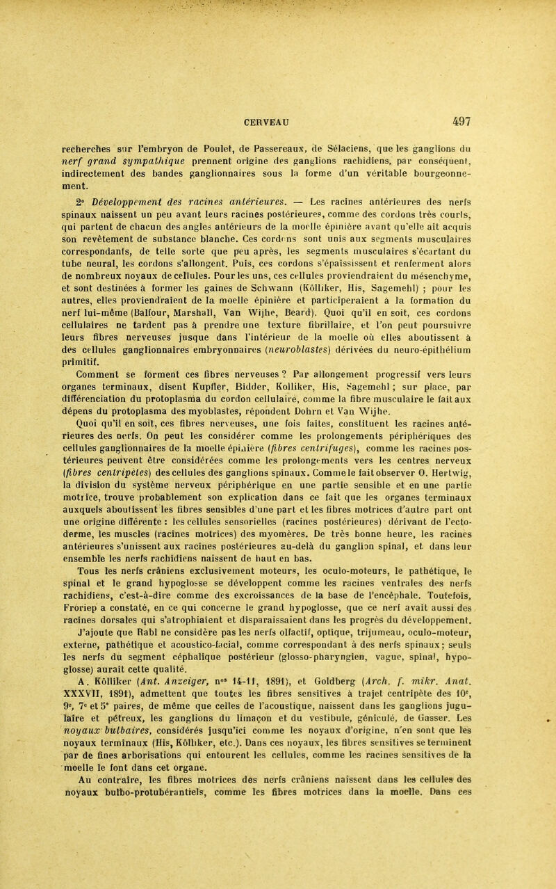 recherches sur l'embryon de Poulet, de Passereaux, de Sélaciens, que les ganglions du nerf grand sympathique prennent origine des ganglions rachidiens, par conséquent, indirectement des bandes ganglionnaires sous la forme d'un véritable bourgeonne- ment. 2° Développement des racines antérieures. — Les racines antérieures des nerfs spinaux naissent un peu avant leurs racines postérieures, comme des cordons très courls, qui partent de chacun des angles antérieurs de la moelle épinière avant qu'elle ait acquis son revêtement de substance blanche. Ces cordcns sont unis aux segments musculaires correspondants, de telle sorte que peu après, les segments musculaires s'écartant du tube neural, les cordons s'allongent. Puis, ces cordons s'épaississent et renferment alors de nombreux noyaux de cellules. Pour les uns, ces cellules proviendraient du mésenchyme, et sont destinées à former les gaines de Schwann (Kôlliker, His, Sagemehl) ; pour les autres, elles proviendraient de la moelle épinière et participeraient à la formation du nerf lui-même (Balfour, Marshall, Van Wijhe, Beard). Quoi qu'il en soit, ces cordons cellulaires ne tardent pas à prendre une texture fibrillaire, et l'on peut poursuivre leurs fibres nerveuses jusque dans l'intérieur de la moelle où elles aboutissent à des cellules ganglionnaires embryonnaires (ncuroblastes) dérivées du neuro-épithélium primitif. Comment se forment ces fibres nerveuses ? Par allongement progressif vers leurs organes terminaux, disent Kupfler, Bidder, Kolliker, His, Sagemehl ; sur place, par différenciation du protoplasma du cordon cellulaire, comme la fibre musculaire le fait aux dépens du protoplasma des myoblastes, répondent Dohrn et Van Wijhe. Quoi qu'il en soit, ces fibres nerveuses, une fois faites, constituent les racines anté- rieures des nerfs. On peut les considérer comme les prolongements périphériques des cellules ganglionnaires de la moelle épi.iière {fibres centrifuges), comme les racines pos- térieures peuvent être considérées comme les prolongements vers les centres nerveux {fibres centripètes) des cellules des ganglions spinaux. Commele faitobserver 0. Hertwig, la division du système nerveux périphérique en une partie sensible et en une partie motiice, trouve probablement son explication dans ce fait que les organes terminaux auxquels aboutissent les fibres sensibles d'une part et les fibres motrices d'autre part ont une origine différente : les cellules sensorielles (racines postérieures) dérivant de l'ecto- derme, les muscles (racines motrices) des myomères. De très bonne heure, les racines antérieures s'unissent aux racines postérieures au-delà du ganglion spinal, et dans leur ensemble les nerfs rachidiens naissent de haut en bas. Tous les nerfs crâniens exclusivement moteurs, les oculo-moteurs, le pathétique, le spinal et le grand hypoglosse se développent comme les racines ventrales des nerfs rachidiens, c'est-à-dire comme des excroissances de la base de l'encéphale. Toutefois, Froriep a constaté, en ce qui concerne le grand hypoglosse, que ce nerf avait aussi des racines dorsales qui s'atrophiaient et disparaissaient dans les progrès du développement. J'ajoute que Rabl ne considère pas les nerfs olfactif, optique, trijumeau, oculo-moteur, externe, pathétique et acoustico-fiicial, comme correspondant à des nerfs spinaux; seuls les nerfs du segment céphalique postérieur (glosso-pharyngien, vague, spinal, hypo- glosse) aurait cette qualité. A. Kôlliker (Ant. Anzeiger, n05 14-11, 1891), et Goldberg (Arch. f. mikr. Anat. XXXVII, 1891), admettent que toutes les fibres sensitives à trajet centripète des 10e, 9, 7° et 5* paires, de même que celles de l'acoustique, naissent dans les ganglions jugu- laire et pétreux, les ganglions du limaçon et du vestibule, géniculé, de Casser. Les noyaux bulbaires, considérés jusqu'ici comme les noyaux d'origine, n'en sont que les noyaux terminaux (His, Kôlliker, etc.). Dans ces noyaux, les fibres sensitives se terminent par de fines arborisations qui entourent les cellules, comme les racines sensitives de la moelle le font dans cet organe. Au contraire, les fibres motrices des nerfs crâniens naissent dans les cellules des noyaux bulbo-protubérantiels, comme les fibres motrices dans la moelle. Dans ces