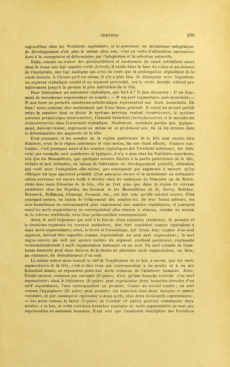 aujourd'hui chez les Vertébrés supérieurs; si le processus ou mécanisme ontogénique de développement n'est plus le même chez eux, c'est en vertu d'altérations successives dues à la cœnogénèse et déterminées par l'adaptation et la sélection naturelle. Enfin, comme au centre des protovertèbres et au-dessous du canal médullaire court dans le tronc une tige appelée corde dorsale, il existe dans la base du crâne et au-dessous de l'encéphale, une tige analogue qui n'est du reste que la prolongation céphalique de la corde dorsale. A l'heure qu'il est même, il n'y a plus lieu de distinguer avec Gegenbaur un segment céphalique cordai et un segment précordai, car la corde dorsale s'étend pri- mitivement jusqu'à la portion la plus antérieure de la tête. Pour déterminer un métamère céphalique, que faut-il? Il faut découvrir : 1° un frag- ment de mésoderme représentant un somite ; — 2° un nerf segmenlaire post-branchial; — 3° une fente ou pochette entodermo-ectodermique représentant une fente branchiale. Eh bien ! nous pouvons dire maintenant que d'une façon générale il existe un accord parfait entre la manière dont se divise le système nerveux central (neurotomie), le système nerveux périphérique (nenrornérie), l'intestin branchial (branchiomérie) et le mésoderme (mésodermérie) dans l'extrémité céphalique. Seulement, certaines parties qui, typique- ment, doivent exister, régressent ou même ne se produisent pas. De là les erreurs dans la détermination des segments de la tête. C'est pourquoi, si les somites de la région postérieure de la tête sont encore bien distincts, ceux de la région antérieure le sont moins, les uns étant effacés, d'autres con- fondus ; c'est pourquoi aussi si les somites céphaliques des Vertébrés inférieurs, les Séla- ciens par exemple, sont nombreux et typiques, il n'y a plus chez les Vertébrés supérieurs, tels que les Mammifères, que quelques somites limités à la partie postérieure de la tête, réduits et mal délimités, en raison de l'altération du développement primitif, altération qui croît avec l'adaptation elle-même, par conséquent qui augmente à mesure qu'on s'éloigne du type ancestral primitif. C'est pourquoi encore si la neurotomie ou métaméri- sation nerveuse est encore facile à déceler chez les embryons de Sélaciens ou de Batra- ciens dans toute l'étendue de la tête, elle ne l'est plus que dans la région du cerveau postérieur chez les Reptiles, les Oiseaux et les Mammifères où là, Dursy, Kolliker, Beraneck, Hoffmann, Chiarugi, Prenant, etc., ont fait voir qu'elle existait encore. C'est pourquoi encore, en raison de l'effacement des somites ici, de leur fusion ailleurs, les arcs branchiaux ne correspondent plus exactement aux somites céphaliques, et pourquoi aussi les nerfs segmentaires ne correspondent plus chacun à chacun, comme au niveau de la colonne vertébrale, avec leur protovertèbre correspondante. Ainsi, le nerf trijumeau qui naît à la fois de deux segments cérébraux, le premier et le deuxième segments du cerveau postérieur, doit être considéré comme équivalent à deux nerfs segmentaires ; ainsi, le facial et l'acoustique, qui tirent leur origine d'un seul segment, doivent être regardés comme représentant un seul nerf segmentaire ; le nerf vague encore, qui naît par quatre racines du segment cérébral postérieur, représente vraisemblablement 4 nerfs segmentaires fusionnés en un seul. Un nerf crânien de l'ana- tomie humaine peut donc dériver de la fusion de plusieurs nerfs segmentaires, ou bien, au contraire, du dédoublement d'un seul. - La même raison nous fournit la clef de l'explication de ce fait, à savoir, que les nerfs segmentaires de la tète, c'est-à-dire ceux qui correspondent à un somite et à un arc branchial donné, ne répondent point aux nerfs crâniens de l'anatomie humaine. Ainsi, l'oculo-moteur commun par exemple (3e paire), n'est qu'une branche ventrale d'un nerf segmentaire; ainsi le trijumeau (5e paire) peut représenter deux branches dorsales d'un nerf segmentaire, l'une correspondant au premier, l'autre au second somite ; un nerf comme l'hypoglosse (12e paire) peut posséder six branches dont deux dorsales et quatre ventrales, et par conséquent équivaloir à deux nerfs, plus deux demi-nerfs segmentaires ; — des nerfs comme le facial (7° paire) et l'auditif (8* paire) peuvent commander deux somites à la fois, et enfin certaines branches ventrales de nerfs segmentaires ne sont pas représentées en anatomie humaine. 11 est vrai que l'anatomie descriptive des Vertébrés