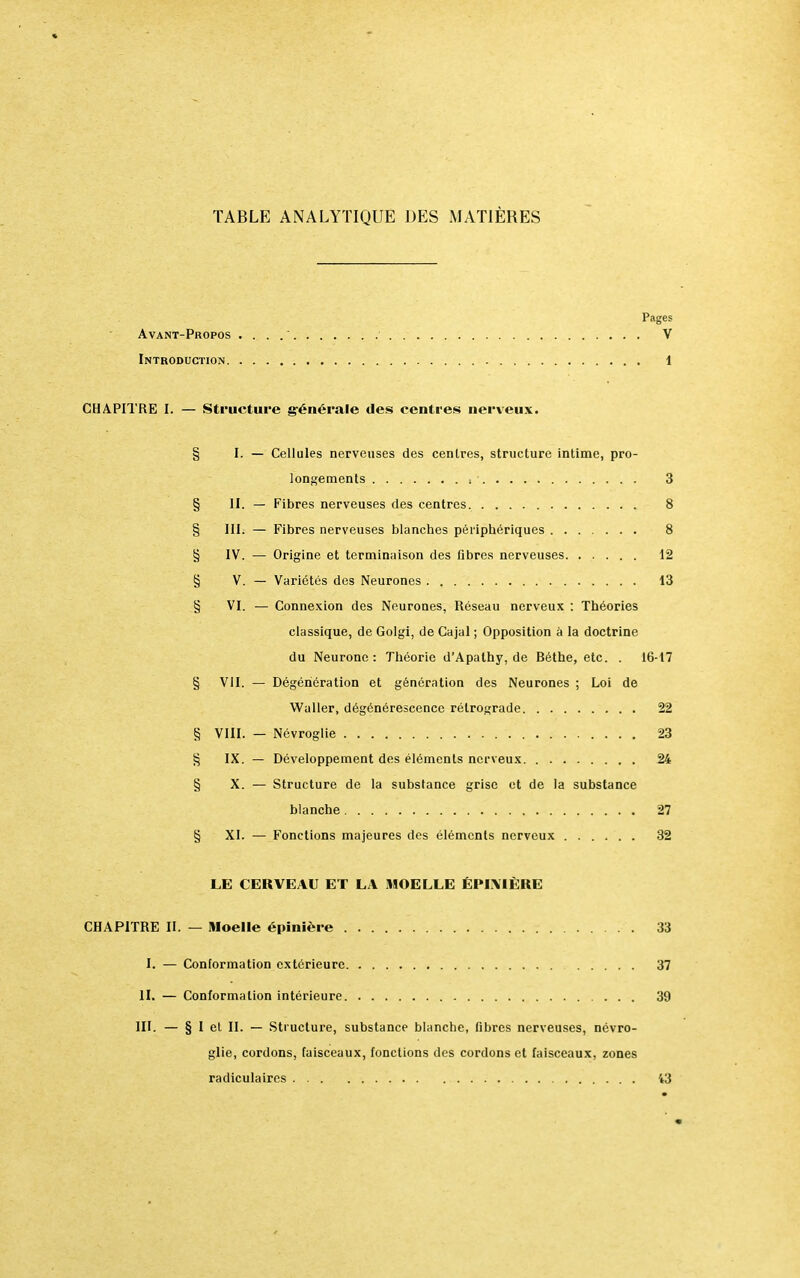 TABLE ANALYTIQUE DES MATIÈRES Pages Avant-Propos . . . . ' ' . V Introduction 1 CHAPITRE I. — Structure générale des centres nerveux. § I. — Cellules nerveuses des centres, structure intime, pro- longements i 3 § II. — Fibres nerveuses des centres. 8 § III. — Fibres nerveuses blanches périphériques 8 § IV. — Origine et terminaison des fibres nerveuses 12 § V. — Variétés des Neurones 13 § VI. — Connexion des Neurones, Réseau nerveux : Théories classique, de Golgi, de Cajal ; Opposition à la doctrine du Neurone : Théorie d'Apathy, de Béthe, etc. . 16-17 § VII. — Dégénération et génération des Neurones ; Loi de Waller, dégénérescence rétrograde 22 § VIII. — Névroglie 23 § IX. — Développement des éléments nerveux 24 § X. — Structure de la substance grise et de la substance blanche 27 § XI. — Fonctions majeures des éléments nerveux 32 LE CERVEAU ET LA MOELLE ÉPIAIÈRE CHAPITRE II. — Moelle épinière 33 I. — Conformation extérieure 37 II. — Conformation intérieure 39 III. — § 1 et II. — Structure, substance blanche, fibres nerveuses, névro- glie, cordons, faisceaux, fonctions des cordons et faisceaux, zones radiculaires 43