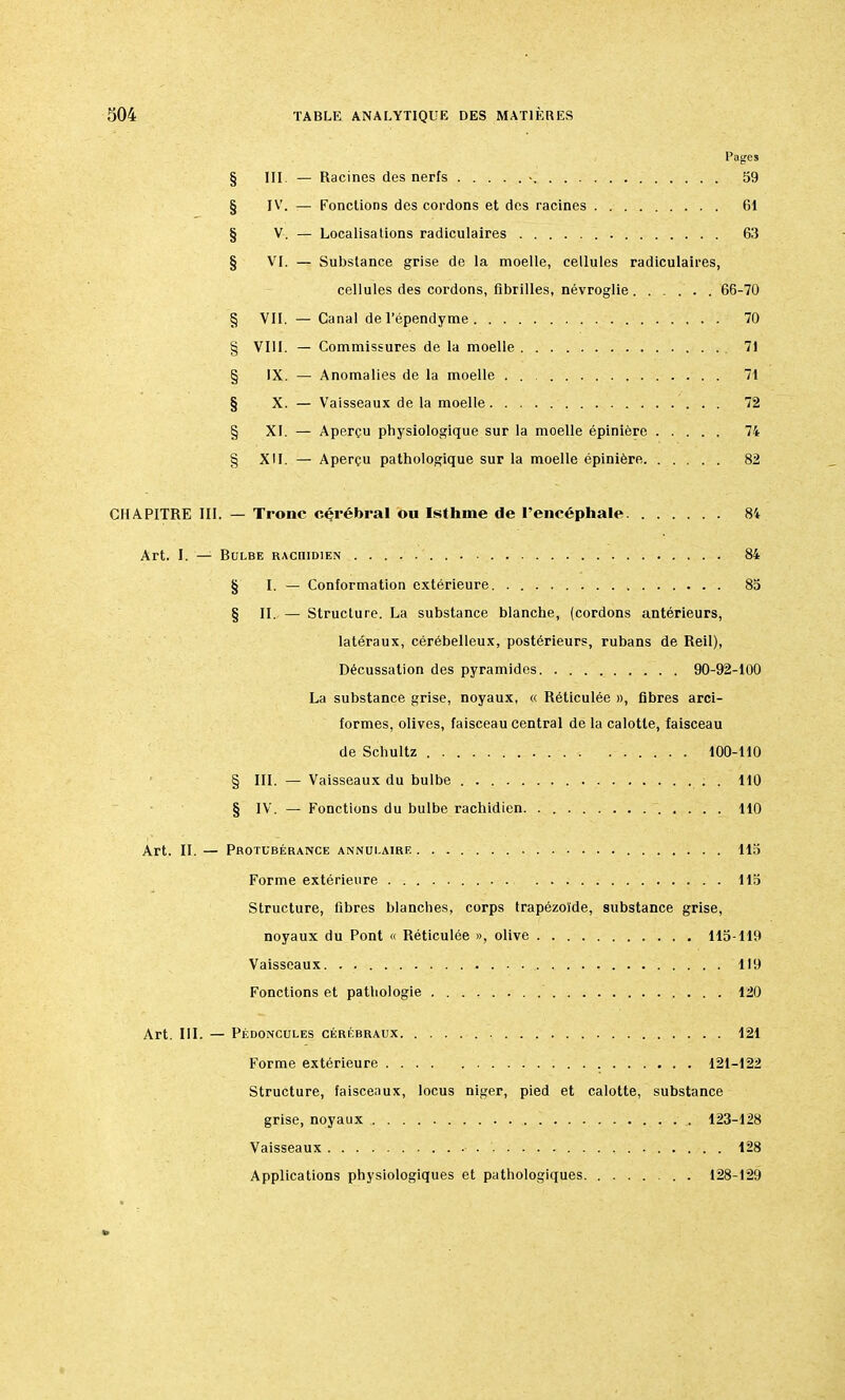 Pages § III. — Racines des nerfs > 59 § IV. — Fonctions des cordons et des racines 61 § V. — Localisations radiculaires 63 § VI. — Substance grise de la moelle, cellules radiculaires, cellules des cordons, fibrilles, névroglie 66-70 VII. 70 § VIII. 71 § IX. 71 § X. 72 § XI. 74 XII. 82 CHAPITRE III. — Tronc cérébral ou Isthme de l'encéphale 84 Art. I. — Rulbe raciudien 84 § I. — Conformation extérieure 85 § II. — Structure. La substance blanche, (cordons antérieurs, latéraux, cérébelleux, postérieurs, rubans de Reil), Décussation des pyramides 90-92-100 La substance grise, noyaux, « Réticulée », fibres arci- formes, olives, faisceau central de la calotte, faisceau de Scbultz 100-110 § III. — Vaisseaux du bulbe . . 110 § IV. — Fonctions du bulbe rachidien 110 Art. II. — Protubérance annulaire 115 Forme extérieure 115 Structure, fibres blanches, corps trapézoïde, substance grise, noyaux du Pont « Réticulée », olive 115-119 Vaisseaux 119 Fonctions et pathologie 120 Art. III. — Pédoncules cérébraux 121 Forme extérieure 121-122 Structure, faisceaux, locus niger, pied et calotte, substance grise, noyaux 123-128 Vaisseaux 128 Applications physiologiques et pathologiques 128-129