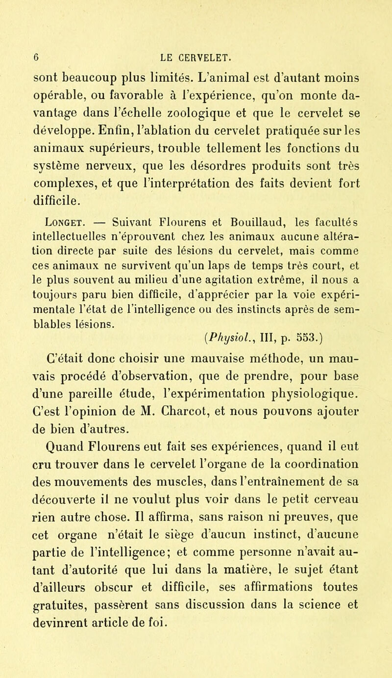 sont beaucoup plus limités. L’animal est d’autant moins opérable, ou favorable à l’expérience, qu’on monte da- vantage dans l’échelle zoologique et que le cervelet se développe. Enfin, l’ablation du cervelet pratiquée sur les animaux supérieurs, trouble tellement les fonctions du système nerveux, que les désordres produits sont très complexes, et que l’interprétation des faits devient fort difficile. Longet. — Suivant Flourens et Bouillaud, les facultés intellectuelles n’éprouvent chez les animaux aucune altéra- tion directe par suite des lésions du cervelet, mais comme ces animaux ne survivent qu’un laps de temps très court, et le plus souvent au milieu d’une agitation extrême, il nous a toujours paru bien difficile, d’apprécier par la voie expéri- mentale l’état de l’intelligence ou des instincts après de sem- blables lésions. (Physiol., III, p. 553.) C’était donc choisir une mauvaise méthode, un mau- vais procédé d’observation, que de prendre, pour base d’une pareille étude, l’expérimentation physiologique. C’est l’opinion de M. Charcot, et nous pouvons ajouter de bien d’autres. Quand Flourens eut fait ses expériences, quand il eut cru trouver dans le cervelet l’organe de la coordination des mouvements des muscles, dans l’entraînement de sa découverte il ne voulut plus voir dans le petit cerveau rien autre chose. Il affirma, sans raison ni preuves, que cet organe n’était le siège d’aucun instinct, d'aucune partie de l’intelligence ; et comme personne n’avait au- tant d’autorité que lui dans la matière, le sujet étant d’ailleurs obscur et difficile, ses affirmations toutes gratuites, passèrent sans discussion dans la science et devinrent article de foi.