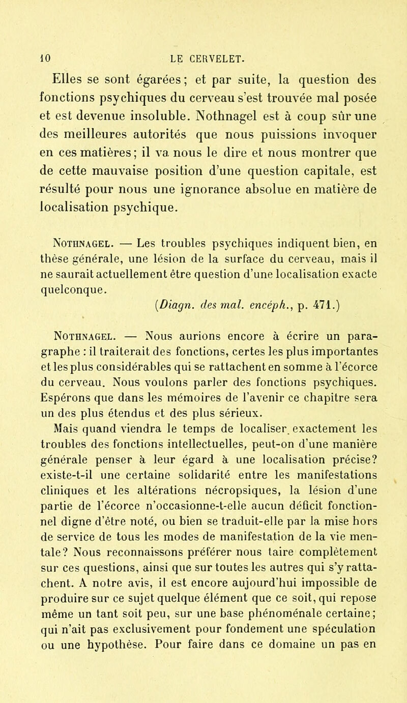 Elles se sont égarées; et par suite, la question des fonctions psychiques du cerveau s’est trouvée mal posée et est devenue insoluble. Nothnagel est à coup sûr une des meilleures autorités que nous puissions invoquer en ces matières ; il va nous le dire et nous montrer que de cette mauvaise position d’une question capitale, est résulté pour nous une ignorance absolue en matière de localisation psychique. Nothnagel. — Les troubles psychiques indiquent bien, en thèse générale, une lésion de la surface du cerveau, mais il ne saurait actuellement être question d’une localisation exacte quelconque. (Diagn. des mal. encéph., p. 471.) Nothnagel. — Nous aurions encore à écrire un para- graphe : il traiterait des fonctions, certes les plus importantes et les plus considérables qui se rattachent en somme à l’écorce du cerveau. Nous voulons parler des fonctions psychiques. Espérons que dans les mémoires de l’avenir ce chapitre sera un des plus étendus et des plus sérieux. Mais quand viendra le temps de localiser exactement les troubles des fonctions intellectuelles, peut-on d’une manière générale penser à leur égard à une localisation précise? existe-t-il une certaine solidarité entre les manifestations cliniques et les altérations nécropsiques, la lésion d’une partie de l’écorce n’occasionne-t-elle aucun déficit fonction- nel digne d’être noté, ou bien se traduit-elle par la mise hors de service de tous les modes de manifestation de la vie men- tale? Nous reconnaissons préférer nous taire complètement sur ces questions, ainsi que sur toutes les autres qui s’y ratta- chent. A notre avis, il est encore aujourd’hui impossible de produire sur ce sujet quelque élément que ce soit, qui repose même un tant soit peu, sur une base phénoménale certaine; qui n’ait pas exclusivement pour fondement une spéculation ou une hypothèse. Pour faire dans ce domaine un pas en