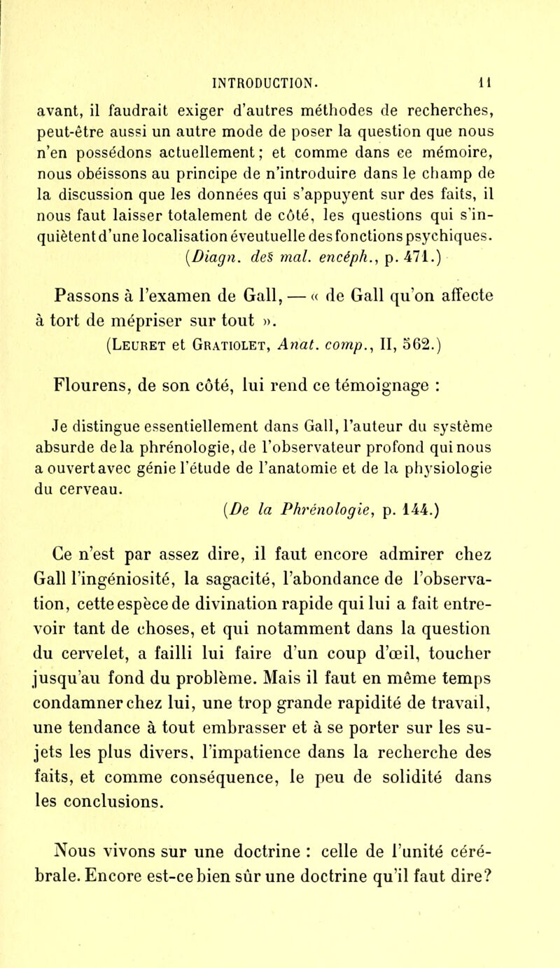 avant, il faudrait exiger d’autres méthodes de recherches, peut-être aussi un autre mode de poser la question que nous n’en possédons actuellement; et comme dans ce mémoire, nous obéissons au principe de n’introduire dans le champ de la discussion que les données qui s’appuyent sur des faits, il nous faut laisser totalement de côté, les questions qui s'in- quiètent d’une localisation éveutuelle des fonctions psychiques. (Diagn. des mal. encéph., p. 471.) Passons à l’examen de Gall, — « de Gall qu’on affecte à tort de mépriser sur tout ». (Lecret et Gratiolet, Anat. cotnp., II, 562.) Flourens, de son côté, lui rend ce témoignage : Je distingue essentiellement dans Gall, l’auteur du système absurde delà phrénologie, de l’observateur profond qui nous aouvertavec génie l’étude de l’anatomie et de la physiologie du cerveau. (De la Phrénologie, p. 144.) Ce n’est par assez dire, il faut encore admirer chez Gall l’ingéniosité, la sagacité, l’abondance de l’observa- tion, cette espèce de divination rapide qui lui a fait entre- voir tant de choses, et qui notamment dans la question du cervelet, a failli lui faire d’un coup d’œil, toucher jusqu’au fond du problème. Mais il faut en même temps condamner chez lui, une trop grande rapidité de travail, une tendance à tout embrasser et à se porter sur les su- jets les plus divers, l’impatience dans la recherche des faits, et comme conséquence, le peu de solidité dans les conclusions. Nous vivons sur une doctrine ; celle de l’unité céré- brale. Encore est-ce bien sûr une doctrine qu’il faut dire?