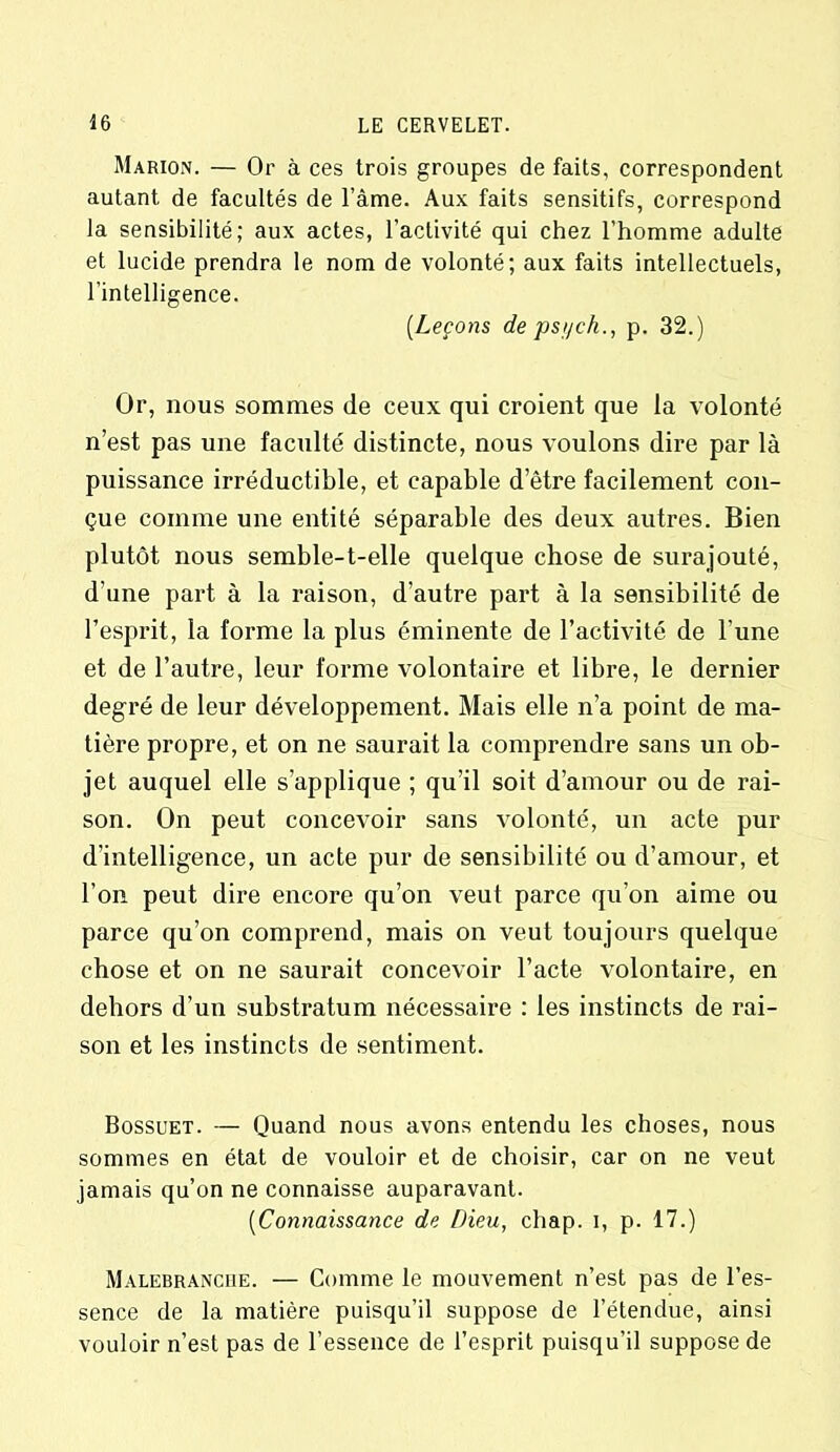 Marion. — Or à ces trois groupes de faits, correspondent autant de facultés de l’âme. Aux faits sensitifs, correspond la sensibilité; aux actes, l’activité qui chez l’homme adulte et lucide prendra le nom de volonté; aux faits intellectuels, l’intelligence. (.Leçons de psi/ch., p. 32.) Or, nous sommes de ceux qui croient que la volonté n’est pas une faculté distincte, nous voulons dire par là puissance irréductible, et capable d etre facilement con- çue comme une entité séparable des deux autres. Bien plutôt nous semble-t-elle quelque chose de surajouté, d’une part à la raison, d’autre part à la sensibilité de l’esprit, la forme la plus éminente de l’activité de l’une et de l’autre, leur forme volontaire et libre, le dernier degré de leur développement. Mais elle n’a point de ma- tière propre, et on ne saurait la comprendre sans un ob- jet auquel elle s’applique ; qu’il soit d’amour ou de rai- son. On peut concevoir sans volonté, un acte pur d’intelligence, un acte pur de sensibilité ou d’amour, et l’on peut dire encore qu’on veut parce qu’on aime ou parce qu’on comprend, mais on veut toujours quelque chose et on ne saurait concevoir l’acte volontaire, en dehors d’un substratum nécessaire : les instincts de rai- son et les instincts de sentiment. Bossuet. — Quand nous avons entendu les choses, nous sommes en état de vouloir et de choisir, car on ne veut jamais qu’on ne connaisse auparavant. (Connaissance de Dieu, cliap. i, p. 17.) Malebranciie. — Comme le mouvement n’est pas de l’es- sence de la matière puisqu’il suppose de l’étendue, ainsi vouloir n’est pas de l’essence de l’esprit puisqu’il suppose de