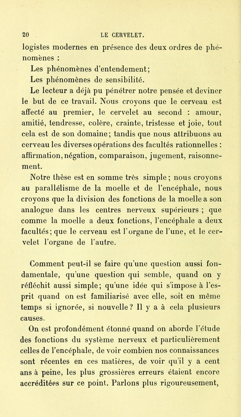 logistes modernes en présence des deux ordres de phé- nomènes : Les phénomènes d’entendement; Les phénomènes de sensibilité. Le lecteur a déjà pu pénétrer notre pensée et deviner le but de ce travail. Nous croyons que le cerveau est affecté au premier, le cervelet au second : amour, amitié, tendresse, colère, crainte, tristesse et joie, tout cela est de son domaine ; tandis que nous attribuons au cerveau les diverses opérations des facultés rationnelles : affirmation, négation, comparaison, jugement, raisonne- ment. Notre thèse est en somme très simple ; nous croyons au parallélisme de la moelle et de l’encéphale, nous croyons que la division des fonctions de la moelle a son analogue dans les centres nerveux supérieurs ; que comme la moelle a deux fonctions, l’encéphale a deux facultés; que le cerveau est l’organe de l’une, et le cer- velet l’organe de l’autre. Comment peut-il se faire qu’une question aussi fon- damentale, qu’une question qui semble, quand on y réfléchit aussi simple; qu’une idée qui s'impose à l’es- prit quand on est familiarisé avec elle, soit en même temps si ignorée, si nouvelle ? Il y a à cela plusieurs causes. On est profondément étonné quand on aborde l’étude des fonctions du système nerveux et particulièrement celles de l’encéphale, de voir combien nos connaissances sont récentes en ces matières, de voir qu il y a cent ans à peine, les plus grossières erreurs étaient encore accréditées sur ce point. Parlons plus rigoureusement,