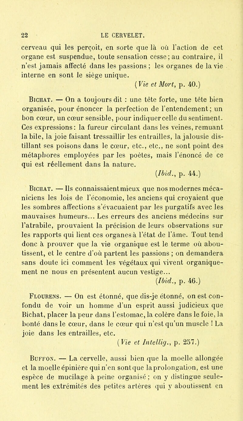 cerveau qui les perçoit, en sorte que là où l’action de cet organe est suspendue, toute sensation cesse; au contraire, il n’est jamais affecté dans les passions ; les organes de la vie interne en sont le siège unique. ( Vie et Mort, p. 40.) Bichat. — On a toujours dit : une tête forte, une tête bien organisée, pour énoncer la perfection de l’entendement ; un bon cœur, un cœur sensible, pour indiquer celle du sentiment. Ces expressions: la fureur circulant dans les veines, remuant labile, la joie faisant tressaillir les entrailles, la jalousie dis- tillant ses poisons dans le cœur, etc., etc., ne sont point des métaphores employées par les poètes, mais l’énoncé de ce qui est réellement dans la nature. [Ibid., p. 44.) Bicoat. —Ils connaissaient mieux que nos modernes méca- niciens les lois de l’économie, les anciens qui croyaient que les sombres affections s’évacuaient par les purgatifs avec les mauvaises humeurs... Les erreurs des anciens médecins sur l’atrabile, prouvaient la précision de leurs observations sur les rapports qui lient ces organes à l’état de l’âme. Tout tend donc à prouver que la vie organique est le terme où abou- tissent, et le centre d’ou partent les passions ; on demandera sans doute ici comment les végétaux qui vivent organique- ment ne nous en présentent aucun vestige... [Ibid., p. 46.) Flourens. — On est étonné, que dis-je étonné, on est con- fondu de voir un homme d’un esprit aussi judicieux que Bichat, placer la peur dans l’estomac, la colère dans le foie, la bonté dans le cœur, dans le cœur qui n’est qu’un muscle ! La joie dans les entrailles, etc. (Vie et Intellig., p. 257.) Buffon. — La cervelle, aussi bien que la moelle allongée et la moelle épinière qui n’en sontque laprolongation, est une espèce de mucilage à peine organisé; on y distingue seule- ment les extrémités des petites artères qui y aboutissent en