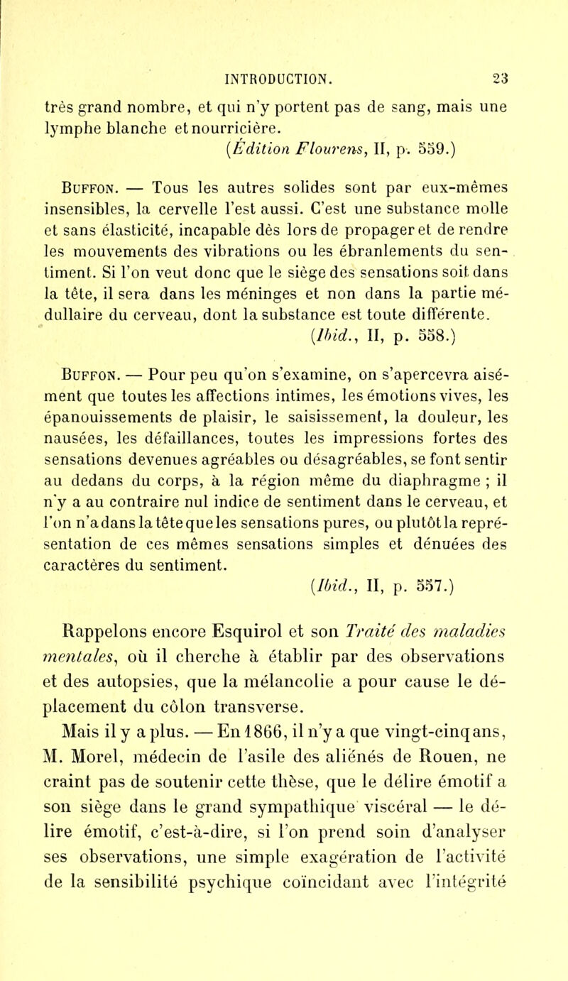 très grand nombre, et qui n’y portent pas de sang, mais une lymphe blanche et nourricière. (.Edition Flourens, II, p. 559.) Buffon. — Tous les autres solides sont par eux-mêmes insensibles, la cervelle l’est aussi. C’est une substance molle et sans élasticité, incapable dès lors de propager et de rendre les mouvements des vibrations ou les ébranlements du sen- timent. Si l’on veut donc que le siège des sensations soit dans la tête, il sera dans les méninges et non dans la partie mé- dullaire du cerveau, dont la substance est toute différente. (Ibid., II, p. 558.) Buffon. — Pour peu qu’on s’examine, on s’apercevra aisé- ment que toutes les affections intimes, les émotions vives, les épanouissements de plaisir, le saisissement, la douleur, les nausées, les défaillances, toutes les impressions fortes des sensations devenues agréables ou désagréables, se font sentir au dedans du corps, à la région même du diaphragme ; il n’y a au contraire nul indice de sentiment dans le cerveau, et l'on n'adanslatêtequeles sensations pures, ou plutôtla repré- sentation de ces mêmes sensations simples et dénuées des caractères du sentiment. (Ibid., II, p. 557.) Rappelons encore Esquirol et son Traité des maladies mentales, où il cherche à établir par des observations et des autopsies, que la mélancolie a pour cause le dé- placement du côlon transverse. Mais il y a plus. — En 1866, il n’y a que vingt-cinq ans, M. Morel, médecin de l’asile des aliénés de Rouen, ne craint pas de soutenir cette thèse, que le délire émotif a son siège dans le grand sympathique viscéral — le dé- lire émotif, c’est-à-dire, si l’on prend soin d’analyser ses observations, une simple exagération de l’activité de la sensibilité psychique coïncidant avec l’intégrité