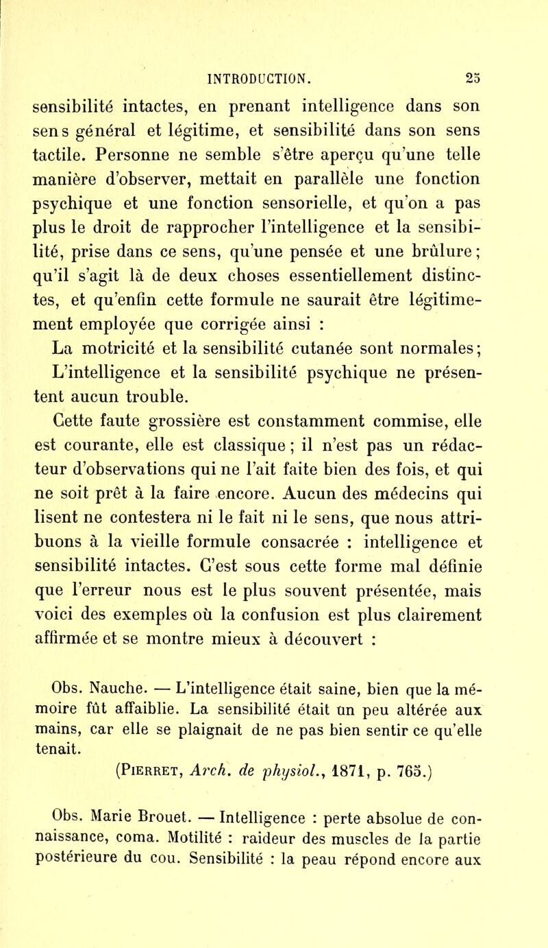 sensibilité intactes, en prenant intelligence dans son sens général et légitime, et sensibilité dans son sens tactile. Personne ne semble s’être aperçu qu’une telle manière d’observer, mettait en parallèle une fonction psychique et une fonction sensorielle, et qu’on a pas plus le droit de rapprocher l’intelligence et la sensibi- lité, prise dans ce sens, qu’une pensée et une brûlure ; qu’il s’agit là de deux choses essentiellement distinc- tes, et qu’enfîn cette formule ne saurait être légitime- ment employée que corrigée ainsi : La motricité et la sensibilité cutanée sont normales; L’intelligence et la sensibilité psychique ne présen- tent aucun trouble. Cette faute grossière est constamment commise, elle est courante, elle est classique ; il n’est pas un rédac- teur d’observations qui ne l’ait faite bien des fois, et qui ne soit prêt à la faire encore. Aucun des médecins qui lisent ne contestera ni le fait ni le sens, que nous attri- buons à la vieille formule consacrée : intelligence et sensibilité intactes. C’est sous cette forme mal définie que l’erreur nous est le plus souvent présentée, mais voici des exemples où la confusion est plus clairement affirmée et se montre mieux à découvert : Obs. Nauche. — L’intelligence était saine, bien que la mé- moire fût affaiblie. La sensibilité était un peu altérée aux mains, car elle se plaignait de ne pas bien sentir ce qu’elle tenait. (Pierret, Arch. de physiol., 1871, p. 765.) Obs. Marie Brouet. — Intelligence : perte absolue de con- naissance, coma. Motilité : raideur des muscles de la partie postérieure du cou. Sensibilité : la peau répond encore aux