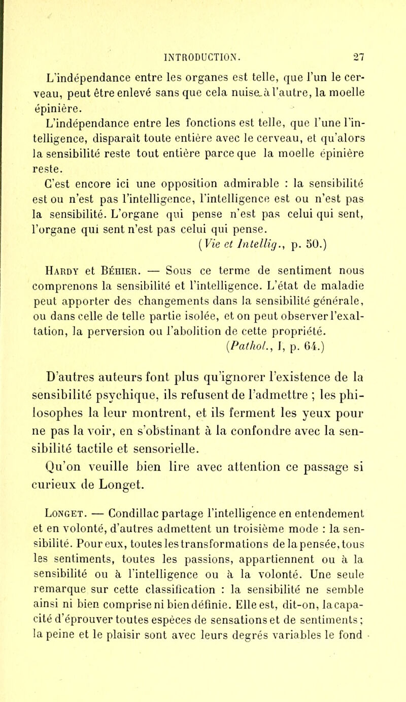 L'indépendance entre les organes est telle, que l’un le cer- veau, peut être enlevé sans que cela nuise_ù l’autre, la moelle épinière. L’indépendance entre les fonctions est telle, que l’une l'in- telligence, disparait toute entière avec le cerveau, et qu’alors la sensibilité reste tout entière parce que la moelle épinière reste. C’est encore ici une opposition admirable : la sensibilité est ou n’est pas l’intelligence, l'intelligence est ou n’est pas la sensibilité. L’organe qui pense n’est pas celui qui sent, l’organe qui sent n’est pas celui qui pense. ( Vie et lntellig., p. 50.) Hardy et Béhier. — Sous ce terme de sentiment nous comprenons la sensibilité et l’intelligence. L’état de maladie peut apporter des changements dans la sensibilité générale, ou dans celle de telle partie isolée, et on peut observer l’exal- tation, la perversion ou l’abolition de cette propriété. (Pathol., J, p. 64.) D’autres auteurs font plus qu’ignorer l’existence de la sensibilité psychique, ils refusent de l’admettre ; les phi- losophes la leur montrent, et ils ferment les yeux pour ne pas la voir, en s’obstinant à la confondre avec la sen- sibilité tactile et sensorielle. Qu’on veuille bien lire avec attention ce passage si curieux de Longet. Longet. — Condillac partage l’intelligence en entendement et en volonté, d’autres admettent un troisième mode : la sen- sibilité. Pour eux, toutes les transformations de la pensée, tous les sentiments, toutes les passions, appartiennent ou à la sensibilité ou à l'intelligence ou à la volonté. Une seule remarque sur cette classification : la sensibilité ne semble ainsi ni bien comprise ni bien définie. Elle est, dit-on, lacapa- cité d’éprouver toutes espèces de sensations et de sentiments ; la peine et le plaisir sont avec leurs degrés variables le fond