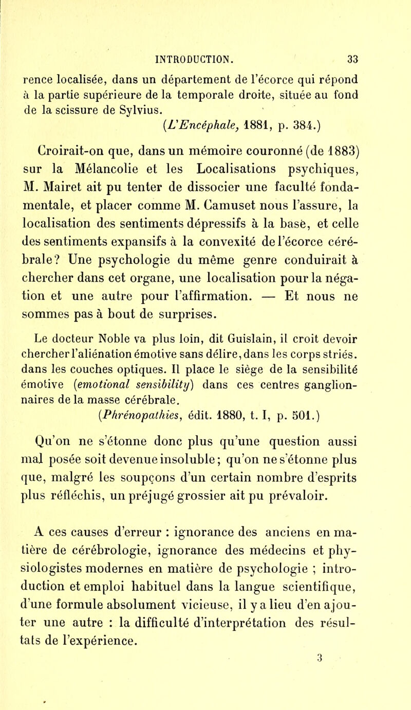 rence localisée, dans un département de l’écorce qui répond à la partie supérieure de la temporale droite, située au fond de la scissure de Sylvius. (.L'Encéphale, 1881, p. 384.) Croirait-on que, dans un mémoire couronné (de 1883) sur la Mélancolie et les Localisations psychiques, M. Mairet ait pu tenter de dissocier une faculté fonda- mentale, et placer comme M. Camuset nous l’assure, la localisation des sentiments dépressifs à la basé, et celle des sentiments expansifs à la convexité de l’écorce céré- brale? Une psychologie du même genre conduirait à chercher dans cet organe, une localisation pour la néga- tion et une autre pour l’affirmation. — Et nous ne sommes pas à bout de surprises. Le docteur Noble va plus loin, dit Guislain, il croit devoir chercher l’aliénation émotive sans délire, dans les corps striés, dans les couches optiques. Il place le siège de la sensibilité émotive (emotional sensibilité) dans ces centres ganglion- naires de la masse cérébrale. (.Phrénopcithies, édit. 1880, t. I, p. 501.) Qu’on ne s’étonne donc plus qu’une question aussi mal posée soit devenue insoluble ; qu’on ne s’étonne plus que, malgré les soupçons d’un certain nombre d’esprits plus réfléchis, un préjugé grossier ait pu prévaloir. A ces causes d’erreur : ignorance des anciens en ma- tière de céréhrologie, ignorance des médecins et phy- siologistes modernes en matière de psychologie ; intro- duction et emploi habituel dans la langue scientifique, d'une formule absolument vicieuse, il y a lieu d’en ajou- ter une autre : la difficulté d’interprétation des résul- tats de l’expérience. 3