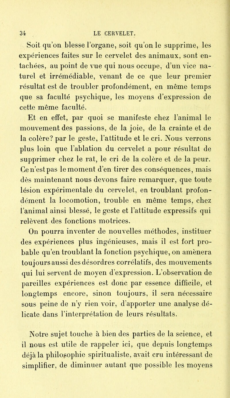 Soit qu’on blesse l’organe, soit qu’on le supprime, les expériences faites sur le cervelet des animaux, sont en- tachées, au point de vue qui nous occupe, d’un vice na- turel et irrémédiable, venant de ce que leur premier résultat est de troubler profondément, en même temps que sa faculté psychique, les moyens d’expression de cette même faculté. Et en effet, par quoi se manifeste chez l’animal le mouvement des passions, de la joie, de la crainte et de la colère? par le geste, l’attitude et le cri. Nous verrons plus loin que l’ablation du cervelet a pour résultat de supprimer chez le rat, le cri de la colère et de la peur. Ce n’est pas le moment d’en tirer des conséquences, mais dès maintenant nous devons faire remarquer, que toute lésion expérimentale du cervelet, en troublant profon- dément la locomotion, trouble en même temps, chez l’animal ainsi blessé, le geste et l’attitude expressifs qui relèvent des fonctions motrices. On pourra inventer de nouvelles méthodes, instituer des expériences plus ingénieuses, mais il est fort pro- bable qu’en troublant la fonction psychique, on amènera toujours aussi des désordres corrélatifs, des mouvements qui lui servent de moyen d’expression. L’observation de pareilles expériences est donc par essence difficile, et longtemps encore, sinon toujours, il sera nécessaire sous peine de n’y rien voir, d’apporter une analyse dé- licate dans l’interprétation de leurs résultats. Notre sujet touche à bien des parties de la science, et il nous est utile de rappeler ici, que depuis longtemps déjà la philosophie spiritualiste, avait cru intéressant de simplifier, de diminuer autant que possible les moyens