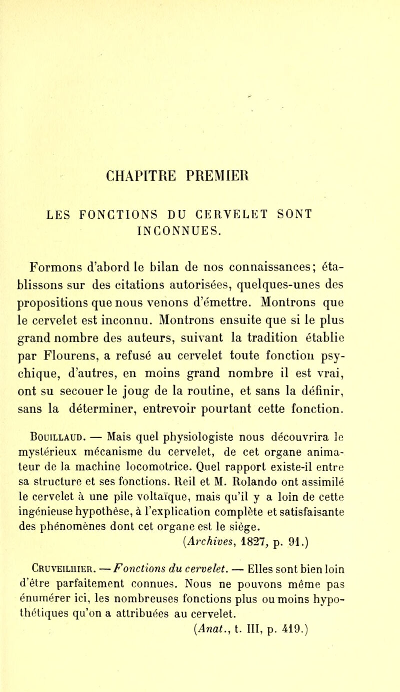 CHAPITRE PREMIER LES FONCTIONS DU CERVELET SONT INCONNUES. Formons d’abord le bilan de nos connaissances; éta- blissons sur des citations autorisées, quelques-unes des propositions que nous venons d’émettre. Montrons que le cervelet est inconnu. Montrons ensuite que si le plus grand nombre des auteurs, suivant la tradition établie par Flourens, a refusé au cervelet toute fonction psy- chique, d’autres, en moins grand nombre il est vrai, ont su secouer le joug de la routine, et sans la définir, sans la déterminer, entrevoir pourtant cette fonction. Bouillaud. — Mais quel physiologiste nous découvrira le mystérieux mécanisme du cervelet, de cet organe anima- teur de la machine locomotrice. Quel rapport existe-il entre sa structure et ses fonctions. Reil et M. Rolando ont assimilé le cervelet à une pile voltaïque, mais qu’il y a loin de cette ingénieuse hypothèse, à l’explication complète et satisfaisante des phénomènes dont cet organe est le siège. [Archives, 1827, p. 91.) Cruveiluier. — Fonctions du cervelet. — Elles sont bien loin d’être parfaitement connues. Nous ne pouvons même pas énumérer ici, les nombreuses fonctions plus ou moins hypo- thétiques qu’on a attribuées au cervelet. (Anat., t. III, p. 419.)