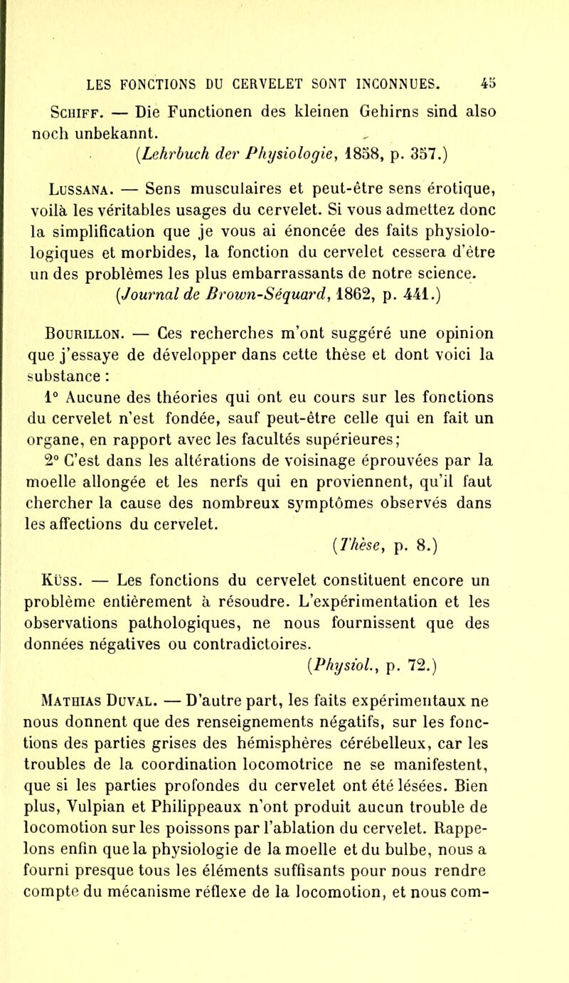 Scuiff. — Die Functionen des kleinen Gehirns sind also noch unbekannt. (Lekrbuch der Physiologie, 1858, p. 357.) Lussana. — Sens musculaires et peut-être sens érotique, voilà les véritables usages du cervelet. Si vous admettez donc la simplification que je vous ai énoncée des faits physiolo- logiques et morbides, la fonction du cervelet cessera d’ètre un des problèmes les plus embarrassants de notre science. (,Journal de Brown-Séquard, 1862, p. 441.) Bourillon. — Ces recherches m’ont suggéré une opinion que j’essaye de développer dans cette thèse et dont voici la substance : 1° Aucune des théories qui ont eu cours sur les fonctions du cervelet n’est fondée, sauf peut-être celle qui en fait un organe, en rapport avec les facultés supérieures; 2° C’est dans les altérations de voisinage éprouvées par la moelle allongée et les nerfs qui en proviennent, qu’il faut chercher la cause des nombreux symptômes observés dans les affections du cervelet. {Thèse, p. 8.) Küss. — Les fonctions du cervelet constituent encore un problème entièrement à résoudre. L’expérimentation et les observations pathologiques, ne nous fournissent que des données négatives ou contradictoires. {Physiol., p. 72.) Mathias Duval. — D’autre part, les faits expérimentaux ne nous donnent que des renseignements négatifs, sur les fonc- tions des parties grises des hémisphères cérébelleux, car les troubles de la coordination locomotrice ne se manifestent, que si les parties profondes du cervelet ont été lésées. Bien plus, Yulpian et Philippeaux n’ont produit aucun trouble de locomotion sur les poissons par l’ablation du cervelet. Rappe- lons enfin que la physiologie de la moelle et du bulbe, nous a fourni presque tous les éléments suffisants pour nous rendre compte du mécanisme réflexe de la locomotion, et nous corn-