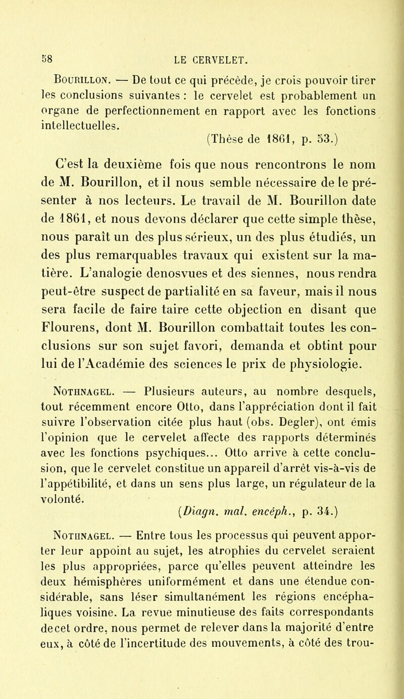 Bourillon. — De tout ce qui précède, je crois pouvoir tirer les conclusions suivantes : le cervelet est probablement un organe de perfectionnement en rapport avec les fonctions intellectuelles. (Thèse de 18G1, p. 53.) C’est la deuxième fois que nous rencontrons le nom de M. Bourillon, et il nous semble nécessaire de le pré- senter à nos lecteurs. Le travail de M. Bourillon date de 1861, et nous devons déclarer que cette simple thèse, nous paraît un des plus sérieux, un des plus étudiés, un des plus remarquables travaux qui existent sur la ma- tière. L’analogie denosvues et des siennes, nous rendra peut-être suspect de partialité en sa faveur, mais il nous sera facile de faire taire cette objection en disant que Flourens, dont M. Bourillon combattait toutes les con- clusions sur son sujet favori, demanda et obtint pour lui de l’Académie des sciences le prix de physiologie. Nothnagel. — Plusieurs auteurs, au nombre desquels, tout récemment encore Otto, dans l’appréciation dont il fait suivre l’observation citée plus haut (obs. Degler), ont émis l’opinion que le cervelet affecte des rapports déterminés avec les fonctions psychiques... Otto arrive à cette conclu- sion, que le cervelet constitue un appareil d’arrêt vis-à-vis de l’appétibilité, et dans un sens plus large, un régulateur de la volonté. (Diagti. mal. encéph., p. 34.) Nothnagel. — Entre tous les processus qui peuvent appor- ter leur appoint au sujet, les atrophies du cervelet seraient les plus appropriées, parce qu’elles peuvent atteindre les deux hémisphères uniformément et dans une étendue con- sidérable, sans léser simultanément les régions encépha- liques voisine. La revue minutieuse des faits correspondants de cet ordre, nous permet de relever dans la majorité d’entre eux, à côté de l’incertitude des mouvements, à côté des trou-