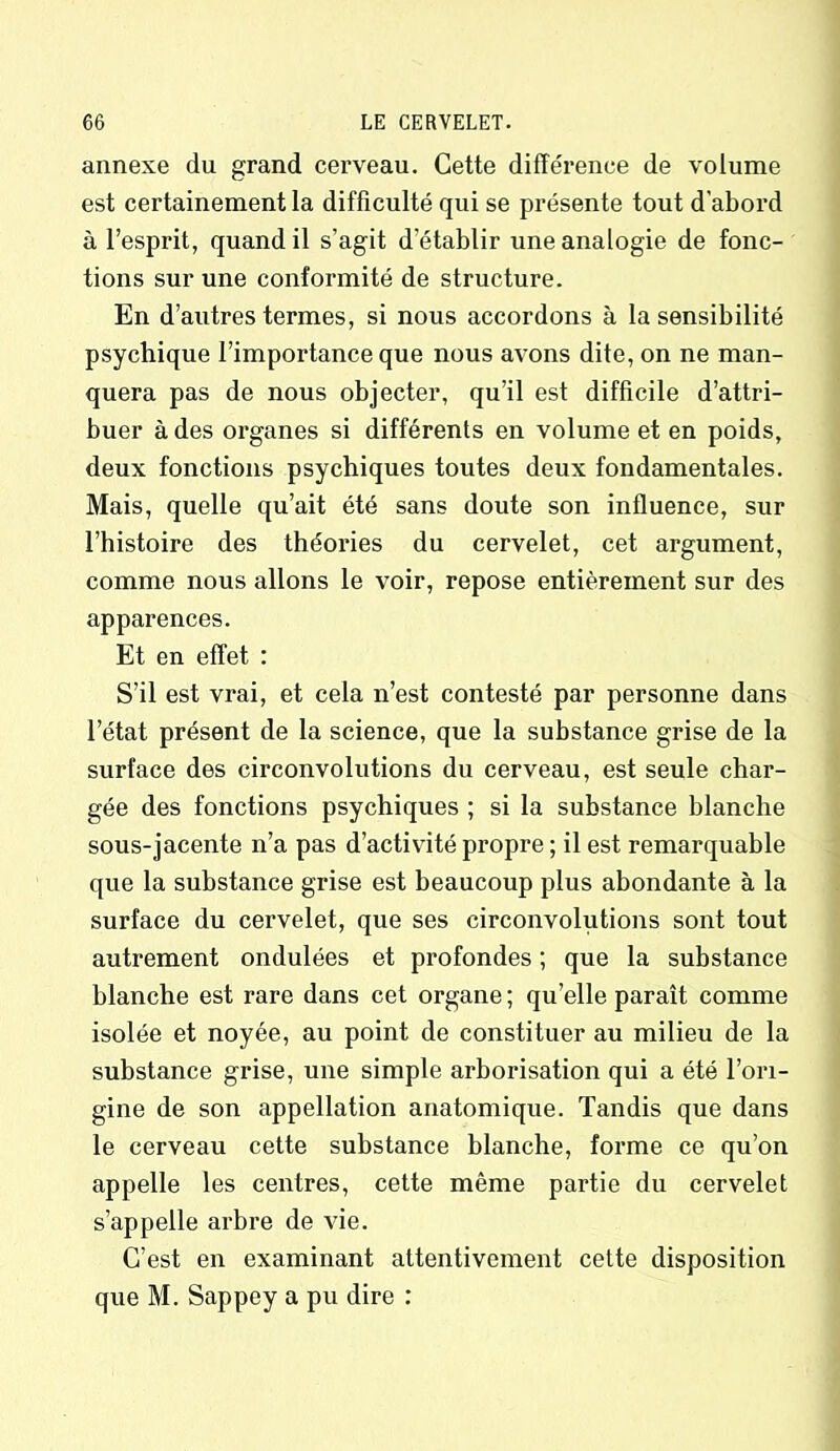 annexe du grand cerveau. Cette différence de volume est certainement la difficulté qui se présente tout d’abord à l’esprit, quand il s’agit d’établir une analogie de fonc- tions sur une conformité de structure. En d’autres termes, si nous accordons à Insensibilité psychique l’importance que nous avons dite, on ne man- quera pas de nous objecter, qu’il est difficile d’attri- buer à des organes si différents en volume et en poids, deux fonctions psychiques toutes deux fondamentales. Mais, quelle qu’ait été sans doute son influence, sur l’histoire des théories du cervelet, cet argument, comme nous allons le voir, repose entièrement sur des apparences. Et en effet : S’il est vrai, et cela n’est contesté par personne dans l’état présent de la science, que la substance grise de la surface des circonvolutions du cerveau, est seule char- gée des fonctions psychiques ; si la substance blanche sous-jacente n’a pas d’activité propre ; il est remarquable que la substance grise est beaucoup plus abondante à la surface du cervelet, que ses circonvolutions sont tout autrement ondulées et profondes ; que la substance blanche est rare dans cet organe; qu’elle paraît comme isolée et noyée, au point de constituer au milieu de la substance grise, une simple arborisation qui a été l’ori- gine de son appellation anatomique. Tandis que dans le cerveau cette substance blanche, forme ce qu’on appelle les centres, cette même partie du cervelet s’appelle arbre de vie. C’est en examinant attentivement cette disposition que M. Sappey a pu dire :