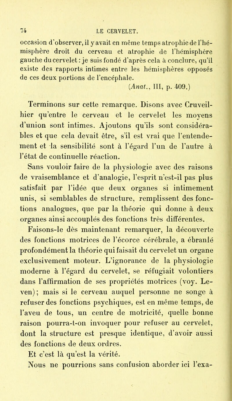 occasion d’observer, il y avait en même temps atrophie de l’hé- misphère droit du cerveau et atrophie de l’hémisphère gauche du cervelet : je suis fondé d’après cela à conclure, qu’il existe des rapports intimes entre les hémisphères opposés de ces deux portions de l’encéphale. (.Anal., III, p. 409.) Terminons sur cette remarque. Disons avec Cruveil- hier qu’entre le cerveau et le cervelet les moyens d’union sont intimes. Ajoutons qu’ils sont considéra- bles et que cela devait être, s’il est vrai que l’entende- ment et la sensibilité sont à l’égard l’un de l’autre à l’état de continuelle réaction. Sans vouloir faire de la physiologie avec des raisons de vraisemblance et d’analogie, l’esprit n’est-il pas plus satisfait par l’idée que deux organes si intimement unis, si semblables de structure, remplissent des fonc- tions analogues, que par la théorie qui donne à deux organes ainsi accouplés des fonctions très différentes. Faisons-le dès maintenant remarquer, la découverte des fonctions motrices de l’écorce cérébrale, a ébranlé profondément la théorie qui faisait du cervelet un organe exclusivement moteur. L’ignorance de la physiologie moderne à l’égard du cervelet, se réfugiait volontiers dans l’affirmation de ses propriétés motrices (voy. Le- ven) ; mais si le cerveau auquel personne ne songe à refuser des fonctions psychiques, est en même temps, de l’aveu de tous, un centre de motricité, quelle bonne raison pourra-t-on invoquer pour refuser au cervelet, dont la structure est presque identique, d’avoir aussi des fonctions de deux ordres. Et c’est là qu’est la vérité. Nous ne pourrions sans confusion aborder ici l’exa-