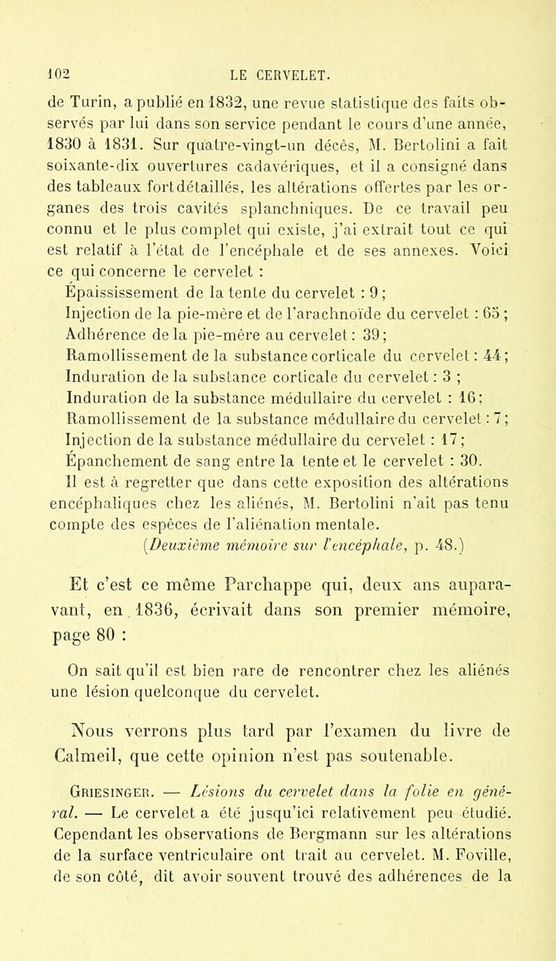 de Turin, a publié en 1832, une revue statistique des faits ob- servés par lui dans son service pendant le cours d'une année, 1830 à 1831. Sur quatre-vingt-un décès, M. Bertolini a fait soixante-dix ouvertures cadavériques, et il a consigné dans des tableaux fort détaillés, les altérations offertes par les or- ganes des trois cavités splanchniques. De ce travail peu connu et le plus complet qui existe, j’ai extrait tout ce qui est relatif à l’état de l’encéphale et de ses annexes. Voici ce qui concerne le cervelet : Épaississement de la tente du cervelet : 9; Injection de la pie-mère et de l’arachnoïde du cervelet : 63 ; Adhérence delà pie-mère au cervelet : 39; Ramollissement de la substance corticale du cervelet: 44; Induration de la substance corticale du cervelet : 3 ; Induration de la substance médullaire du cervelet : 16; Ramollissement de la substance médullaire du cervelet:?; Injection de la substance médullaire du cervelet : 17 ; Épanchement de sang entre la tente et le cervelet : 30. Il est à regretter que dans cette exposition des altérations encéphaliques chez les aliénés, M. Bertolini n’ait pas tenu compte des espèces de l’aliénation mentale. (.Deuxième mémoire sur l'encéphale, p. 48.) Et c’est ce même Parchappe qui, deux ans aupara- vant, en 1836, écrivait dans son premier mémoire, page 80 : On sait qu’il est bien rare de rencontrer chez les aliénés une lésion quelconque du cervelet. Nous verrons plus tard par l’examen du livre de Calmeil, que cette opinion n’est pas soutenable. Griesinger. — Lésions du cervelet dans la folie en géné- ral. — Le cervelet a été jusqu’ici relativement peu étudié. Cependant les observations de Bergmann sur les altérations de la surface ventriculaire ont trait au cervelet. M. Foville, de son côté, dit avoir souvent trouvé des adhérences de la