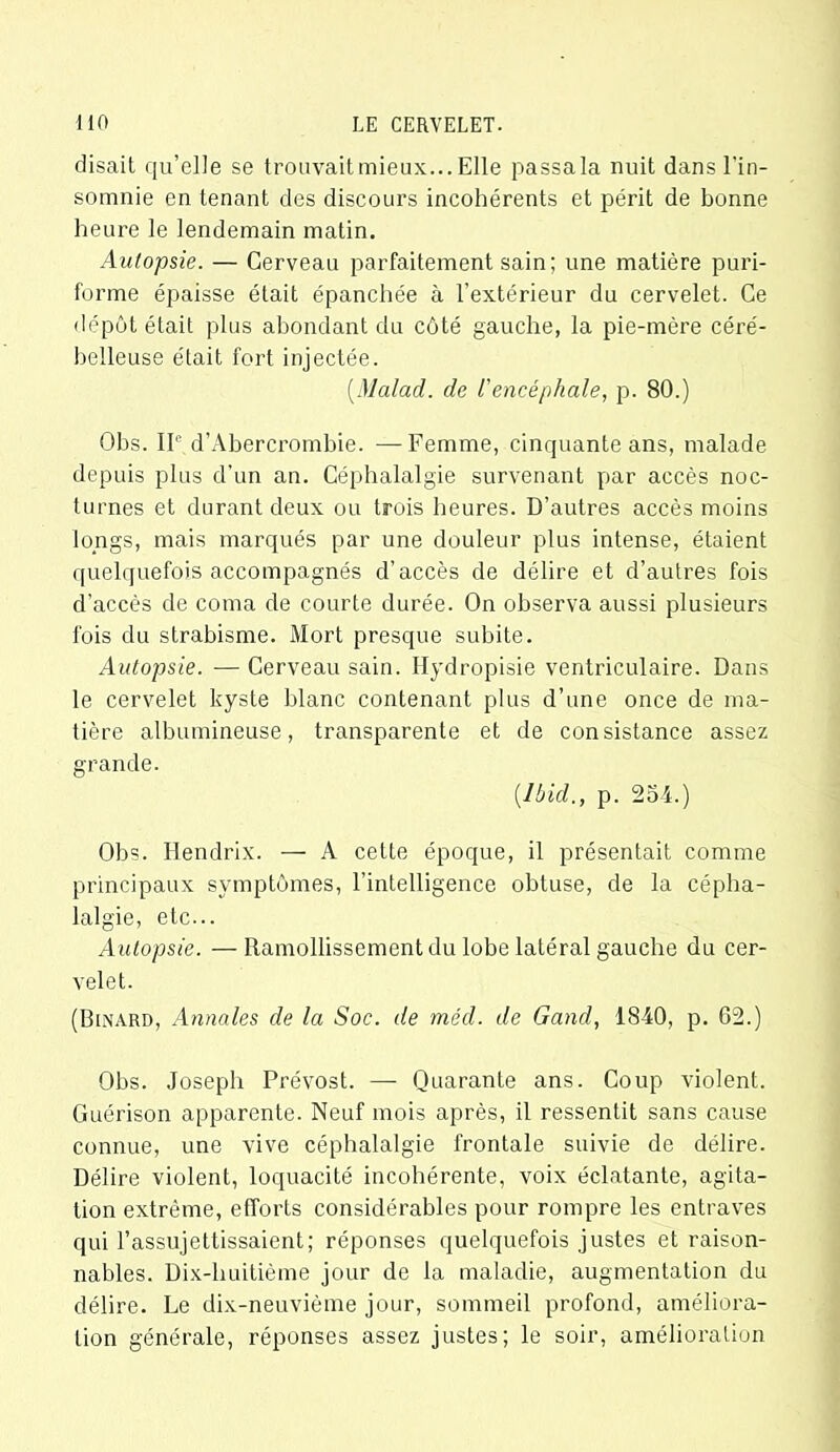 disait qu’elle se trouvaitmieux... Elle passala nuit dans l'in- somnie en tenant des discours incohérents et périt de bonne heure le lendemain matin. Autopsie. — Cerveau parfaitement sain; une matière puri- forme épaisse était épanchée à l'extérieur du cervelet. Ce dépôt était plus abondant du côté gauche, la pie-mère céré- belleuse était fort injectée. (Malad. de l'encéphale, p. 80.) Obs. IIe d’Abercrombie. —Femme, cinquante ans, malade depuis plus d’un an. Céphalalgie survenant par accès noc- turnes et durant deux ou trois heures. D’autres accès moins longs, mais marqués par une douleur plus intense, étaient quelquefois accompagnés d’accès de délire et d’autres fois d’accès de coma de courte durée. On observa aussi plusieurs fois du strabisme. Mort presque subite. Autopsie. — Cerveau sain. Ilydropisie ventriculaire. Dans le cervelet kyste blanc contenant plus d’une once de ma- tière albumineuse, transparente et de consistance assez grande. [Ibid., p. 254.) Obs. Iiendrix. — A cette époque, il présentait comme principaux symptômes, l’intelligence obtuse, de la cépha- lalgie, etc... Autopsie. —Ramollissement du lobe latéral gauche du cer- velet. (Binard, Annales de la Soc. de méd. de Gand, 1840, p. 62.) Obs. Joseph Prévost. — Quarante ans. Coup violent. Guérison apparente. Neuf mois après, il ressentit sans cause connue, une vive céphalalgie frontale suivie de délire. Délire violent, loquacité incohérente, voix éclatante, agita- tion extrême, efforts considérables pour rompre les entraves qui l’assujettissaient; réponses quelquefois justes et raison- nables. Dix-huitième jour de la maladie, augmentation du délire. Le dix-neuvième jour, sommeil profond, améliora- tion générale, réponses assez justes; le soir, amélioration