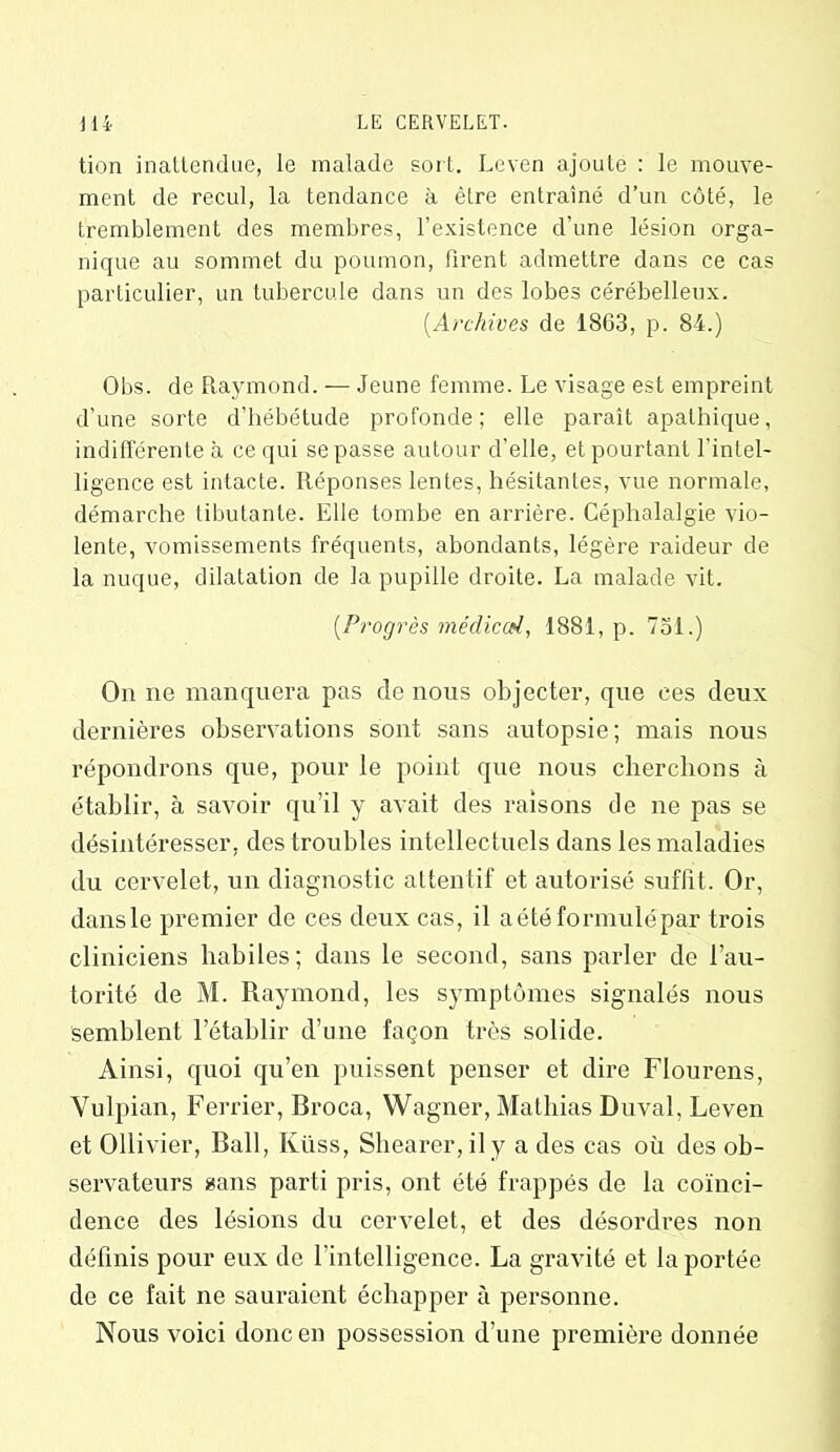 tion inattendue, le malade sort. Leven ajoute : le mouve- ment de recul, la tendance à. être entraîné d’un côté, le tremblement des membres, l’existence d’une lésion orga- nique au sommet du poumon, Firent admettre dans ce cas particulier, un tubercule dans un des lobes cérébelleux. (.Archives de 1803, p. 84.) Obs. de Raymond. — Jeune femme. Le visage est empreint d’une sorte d’hébétude profonde; elle paraît apathique, indifférente à ce qui sepasse autour d’elle, et pourtant l’intel- ligence est intacte. Réponses lentes, hésitantes, vue normale, démarche tibutante. Elle tombe en arrière. Céphalalgie vio- lente, vomissements fréquents, abondants, légère raideur de la nuque, dilatation de la pupille droite. La malade vit. (.Progrès médiccd, 1881, p. 751.) On ne manquera pas de nous objecter, que ces deux dernières observations sont sans autopsie; mais nous répondrons que, pour le point que nous cherchons à établir, à savoir qu’il y avait des raisons de ne pas se désintéresser, des troubles intellectuels dans les maladies du cervelet, un diagnostic attentif et autorisé suffit. Or, dansle premier de ces deux cas, il a été formulé par trois cliniciens habiles; dans le second, sans parler de l’au- torité de M. Raymond, les symptômes signalés nous semblent l’établir d’une façon très solide. Ainsi, quoi qu’en puissent penser et dire Flourens, Vulpian, Ferrier, Broca, Wagner, Mathias Duval, Leven et Ollivier, Bail, Küss, Shearer,ily a des cas où des ob- servateurs sans parti pris, ont été frappés de la coïnci- dence des lésions du cervelet, et des désordres non définis pour eux de l’intelligence. La gravité et la portée de ce fait ne sauraient échapper à personne. Nous voici donc en possession d’une première donnée