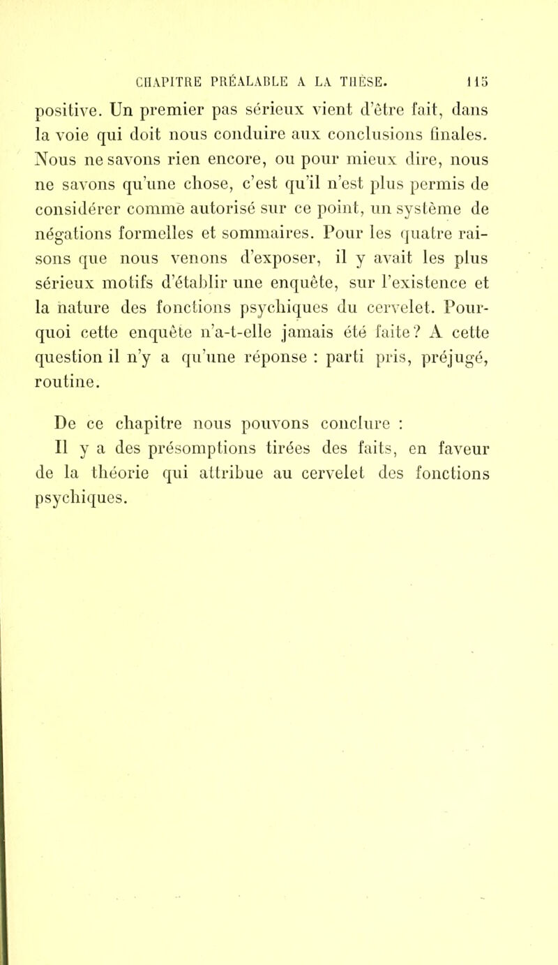 positive. Un premier pas sérieux vient d’être fait, dans la A'oie qui doit nous conduire aux conclusions finales. Nous ne savons rien encore, ou pour mieux dire, nous ne savons qu’une chose, c’est qu’il n’est plus permis de considérer comme autorisé sur ce point, un système de négations formelles et sommaires. Pour les quatre rai- sons que nous venons d’exposer, il y avait les plus sérieux motifs d’établir une enquête, sur l’existence et la nature des fonctions psychiques du cervelet. Pour- quoi cette enquête 11’a-t-elle jamais été faite? A cette question il n’y a qu’une réponse : parti pris, préjugé, routine. De ce chapitre nous pouvons conclure : Il y a des présomptions tirées des faits, en faveur de la théorie qui attribue au cervelet des fonctions psychiques.