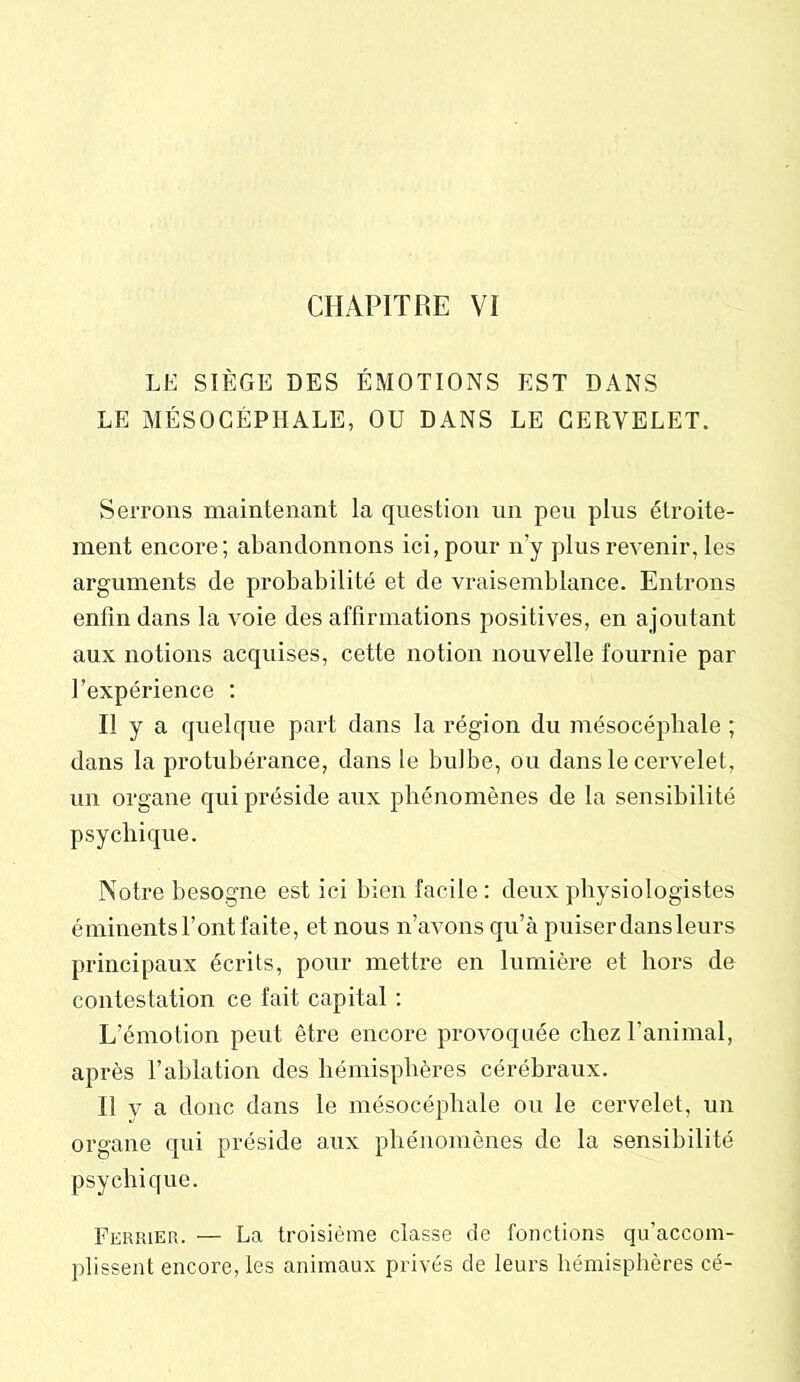 LE SIÈGE DES ÉMOTIONS EST DANS LE MÉSOCÉPHALE, OU DANS LE CERVELET. Serrons maintenant la question un peu plus étroite- ment encore; abandonnons ici, pour n’y plus revenir, les arguments de probabilité et de vraisemblance. Entrons enfin dans la voie des affirmations positives, en ajoutant aux notions acquises, cette notion nouvelle fournie par l’expérience : Il y a quelque part dans la région du mésocéphale ; dans la protubérance, dans le bulbe, ou dans le cervelet, un organe qui préside aux phénomènes de la sensibilité psychique. Notre besogne est ici bien facile: deux physiologistes éminents l’ont faite, et nous n’avons qu’à puiser dans leurs principaux écrits, pour mettre en lumière et hors de contestation ce fait capital : L’émotion peut être encore provoquée chez l’animal, après l’ablation des hémisphères cérébraux. Il v a donc dans le mésocéphale ou le cervelet, un organe qui préside aux phénomènes de la sensibilité psychique. Feriuer. — La troisième classe de fonctions qu’accom- plissent encore, les animaux privés de leurs hémisphères cé-