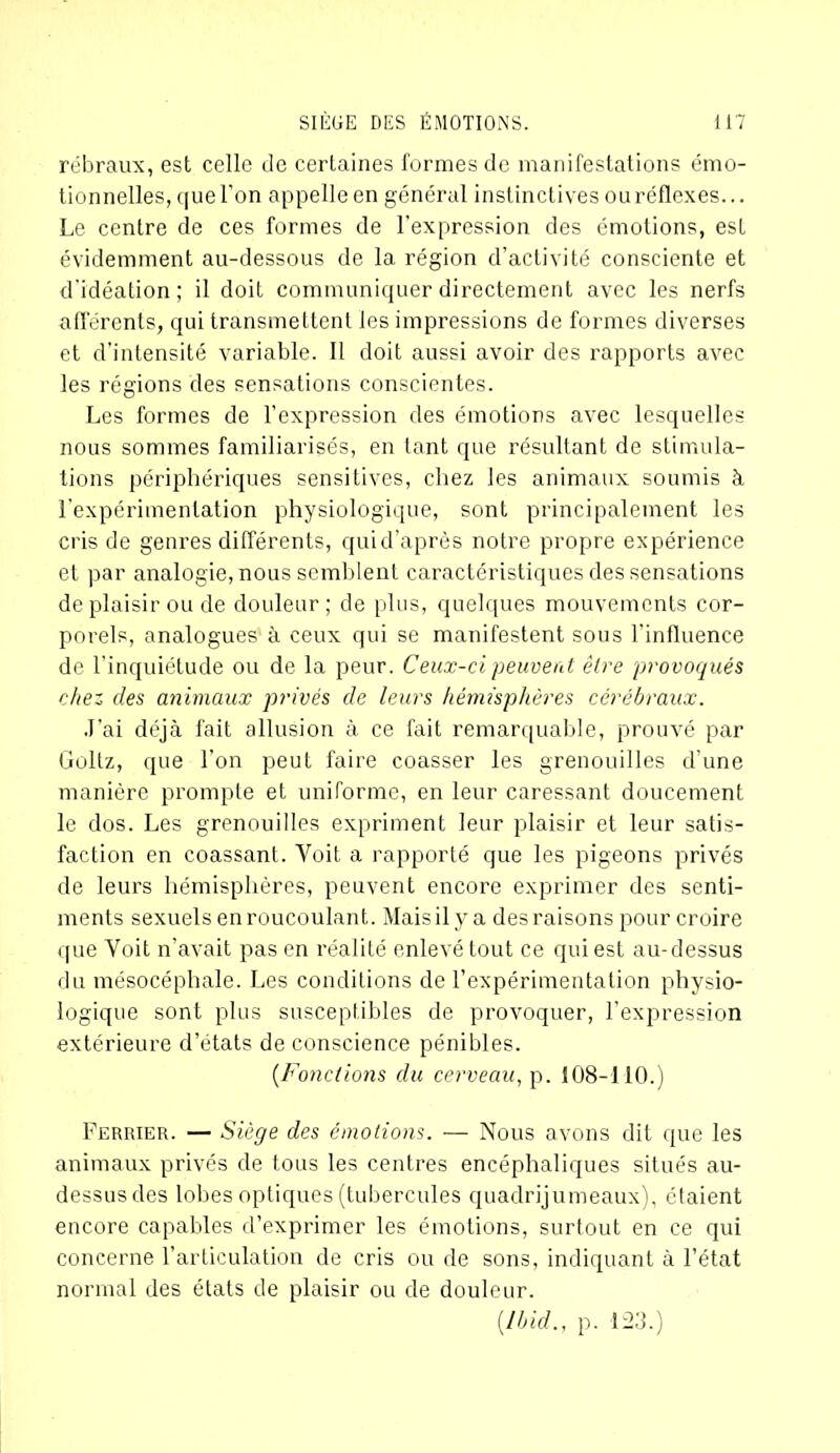 rébraux, est celle de certaines formes de manifestations émo- tionnelles, que l’on appelle en général instinctives ouréflexes... Le centre de ces formes de l’expression des émotions, est évidemment au-dessous de la région d’activité consciente et d’idéation ; il doit communiquer directement avec les nerfs afférents, qui transmettent les impressions de formes diverses et d’intensité variable. Il doit aussi avoir des rapports avec les régions des sensations conscientes. Les formes de l’expression des émotions avec lesquelles nous sommes familiarisés, en tant que résultant de stimula- tions périphériques sensitives, chez les animaux soumis à l'expérimentation physiologique, sont principalement les cris de genres différents, quid’après notre propre expérience et par analogie, nous semblent caractéristiques des sensations de plaisir ou de douleur; de plus, quelques mouvements cor- porels, analogues à ceux qui se manifestent sous l’influence de l’inquiétude ou de la peur. Ceux-ci peuvent être provoqués chez des animaux jorivés de leurs hémisphères cérébraux. J’ai déjà fait allusion à ce fait remarquable, prouvé par Goltz, que l’on peut faire coasser les grenouilles d’une manière prompte et uniforme, en leur caressant doucement le dos. Les grenouilles expriment leur plaisir et leur satis- faction en coassant. Voit a rapporté que les pigeons privés de leurs hémisphères, peuvent encore exprimer des senti- ments sexuels en roucoulant. Mais il y a des raisons pour croire que Voit n’avait pas en réalité enlevé tout ce qui est au-dessus du mésocéphale. Les conditions de l’expérimentation physio- logique sont plus susceptibles de provoquer, l’expression extérieure d’états de conscience pénibles. (.Fondions du cerveau, p. 108-110.) Fermer. — Siège des émotions. — Nous avons dit que les animaux privés de tous les centres encéphaliques situés au- dessusdes lobes optiques (tubercules quadrijumeaux), étaient encore capables d’exprimer les émotions, surtout en ce qui concerne l’articulation de cris ou de sons, indiquant à l’état normal des états de plaisir ou de douleur. [Ibid., p. 123.)