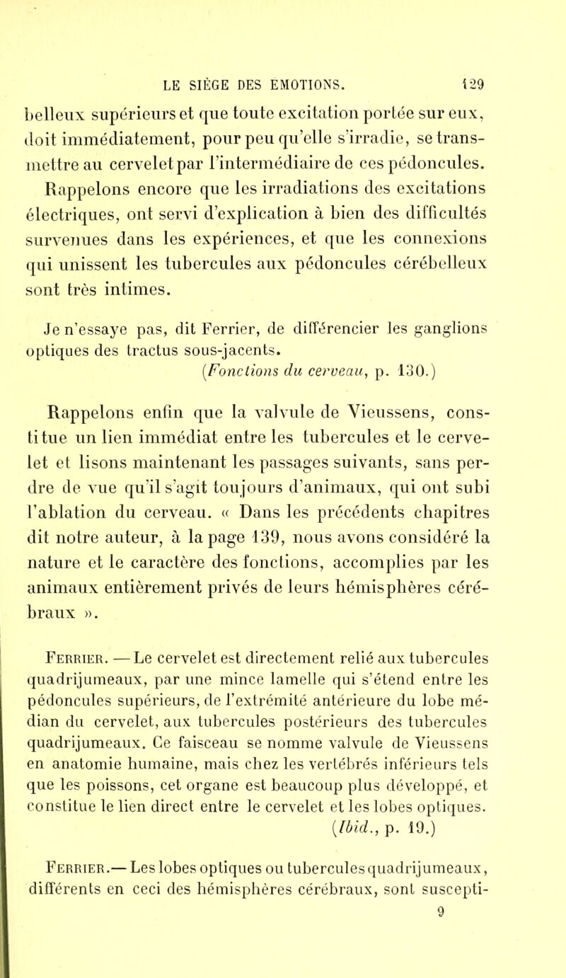 belleux supérieurs et que toute excitation portée sur eux, doit immédiatement, pour peu qu’elle s’irradie, se trans- mettre au cerveletpar l’intermédiaire de ces pédoncules. Rappelons encore que les irradiations des excitations électriques, ont servi d’explication à bien des difficultés survenues dans les expériences, et que les connexions qui unissent les tubercules aux pédoncules cérébelleux sont très intimes. Je n’essaye pas, dit Ferrier, de différencier les ganglions optiques des tractus sous-jacents. (,Fondions du cerveau, p. 130.) Rappelons enfin que la valvule de Vieussens, cons- ti tue un lien immédiat entre les tubercules et le cerve- let et lisons maintenant les passages suivants, sans per- dre de vue qu’il s’agit toujours d’animaux, qui ont subi l’ablation du cerveau. « Dans les précédents chapitres dit notre auteur, à la page 139, nous avons considéré la nature et le caractère des fonctions, accomplies par les animaux entièrement privés de leurs hémisphères céré- braux ». Ferrier. — Le cervelet est directement relié aux tubercules quadrijumeaux, par une mince lamelle qui s’étend entre les pédoncules supérieurs, de l’extrémité antérieure du lobe mé- dian du cervelet, aux tubercules postérieurs des tubercules quadrijumeaux. Ce faisceau se nomme valvule de Vieussens en anatomie humaine, mais chez les vertébrés inférieurs tels que les poissons, cet organe est beaucoup plus développé, et constitue le lien direct entre le cervelet et les lobes optiques. (Ibid., p. 19.) Ferrier.— Les lobes optiques ou tubercules quadrijumeaux, différents en ceci des hémisphères cérébraux, sont suscepti- 9