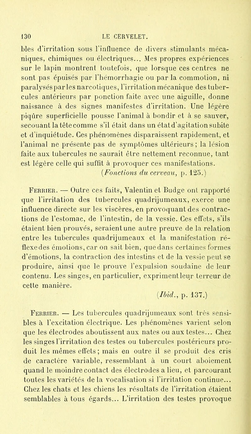 blés d’irritation sous l'influence de divers stimulants méca- niques, chimiques ou électriques... Mes propres expériences sur le lapin montrent toutefois, que lorsque ces centres ne sont pas épuisés par l’hémorrhagie ou parla commotion, ni paralyséspar les narcotiques, l’irritation mécanique des tuber- cules antérieurs par ponction faite avec une aiguille, donne naissance à des signes manifestes d’irritation. Une légère piqûre superficielle pousse l’animal à bondir et à se sauver, secouant la tête comme s’il était dans un état d’agitation subite et d’inquiétude. Ces phénomènes disparaissent rapidement, et l’animal ne présente pas de symptômes ultérieurs ; la lésion faite aux tubercules ne saurait être nettement reconnue, tant est légère celle qui suffit à provoquer ces manifestations. (.Fonctions du cerveau, p. 125.) Fermer. — Outre ces faits, Valentin et Budge ont rapporté que l’irritation des tubercules quadrijumeaux, exerce une influence directe sur les viscères, en provoquant des contrac- tions de l’estomac, de l’intestin, de la vessie. Ces effets, s’ils étaient bien prouvés, seraient une autre preuve de la relation entre les tubercules quadrijumeaux et la manifestation ré- flexe des émotions, car on sait bien, que dans certaines formes d’émotions, la contraction des intestins et de la vessie peut se produire, ainsi que le prouve l’expulsion soudaine de leur contenu. Les singes, en particulier, exprimentleur terreur de cette manière. (.Ibid., p. 137.) Ferrier. — Les tubercules quadrijumeaux sont très sensi- bles à l’excitation électrique. Les phénomènes varient selon que les électrodes aboutissent aux nates ou aux testes... Chez les singes l’irritation des testes ou tubercules postérieurs pro- duit les mêmes effets; mais en outre il se produit des cris de caractère variable, ressemblant à un court aboiement quand le moindre contact des électrodes a lieu, et parcourant toutes les variétés delà vocalisation si l’irritation continue... Chez les chats et les chiens les résultats de l’irritation étaient semblables à tous égards... L’irritation des testes provoque