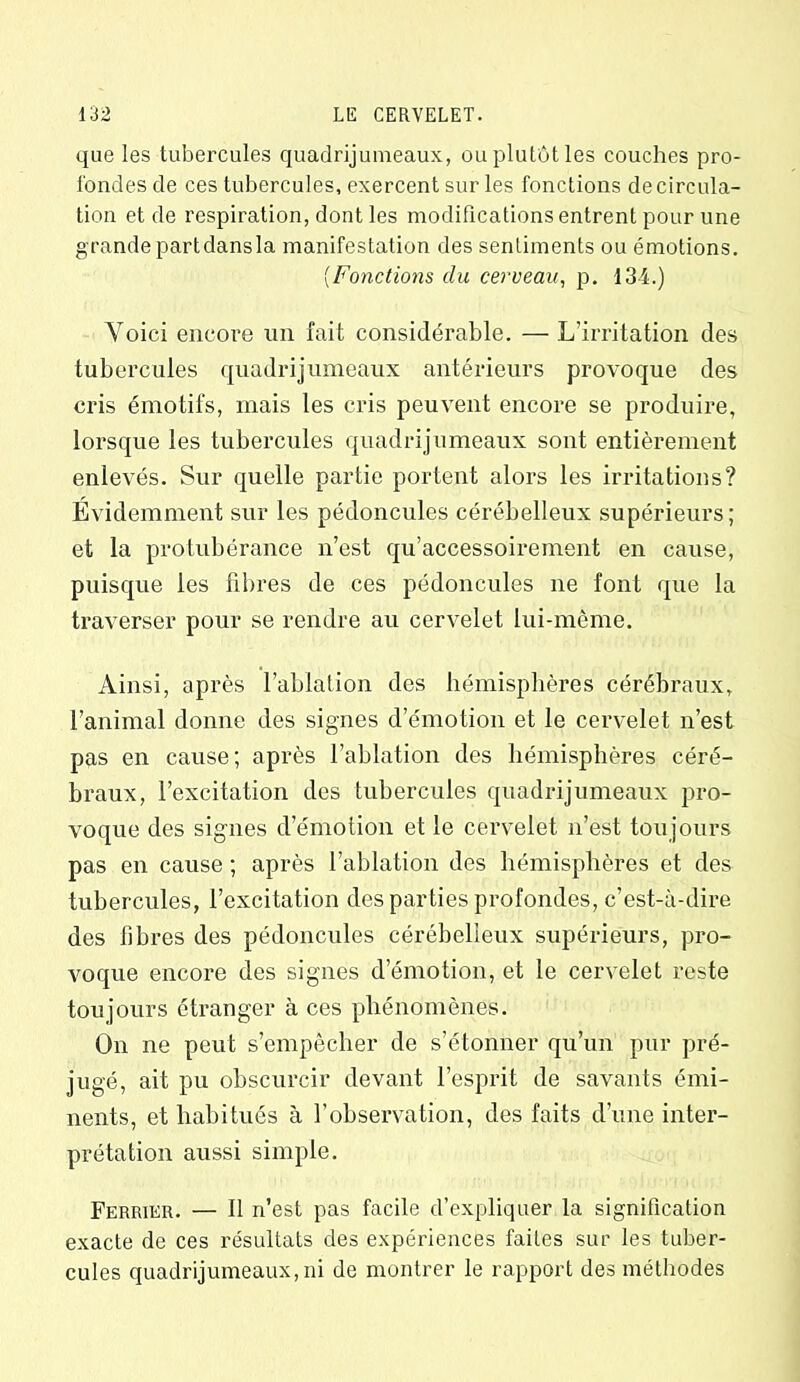 que les tubercules quadrijumeaux, ou plutôt les couches pro- fondes de ces tubercules, exercent sur les fonctions de circula- tion et de respiration, dont les modifications entrent pour une grande part dansla manifestation des sentiments ou émotions. (Fonctions du cerveau, p, 134.) Voici encore un fait considérable. — L’irritation des tubercules quadrijumeaux antérieurs provoque des cris émotifs, mais les cris peuvent encore se produire, lorsque les tubercules quadrijumeaux sont entièrement enlevés. Sur quelle partie portent alors les irritations? Évidemment sur les pédoncules cérébelleux supérieurs; et la protubérance n’est qu’accessoirement en cause, puisque les fibres de ces pédoncules ne font que la traverser pour se rendre au cervelet lui-même. Ainsi, après l’ablation des hémisphères cérébraux, l’animal donne des signes d’émotion et le cervelet n’est pas en cause; après l’ablation des hémisphères céré- braux, l’excitation des tubercules quadrijumeaux pro- voque des signes d’émotion et le cervelet n’est toujours pas en cause ; après l’ablation des hémisphères et des tubercules, l’excitation des parties profondes, c’est-à-dire des fibres des pédoncules cérébelleux supérieurs, pro- voque encore des signes d’émotion, et le cervelet reste toujours étranger à ces phénomènes. On ne peut s’empêcher de s’étonner qu’un pur pré- jugé, ait pu obscurcir devant l’esprit de savants émi- nents, et habitués à l’observation, des faits d’une inter- prétation aussi simple. Ferrier. — Il n’est pas facile d’expliquer la signification exacte de ces résultats des expériences faites sur les tuber- cules quadrijumeaux, ni de montrer le rapport des méthodes