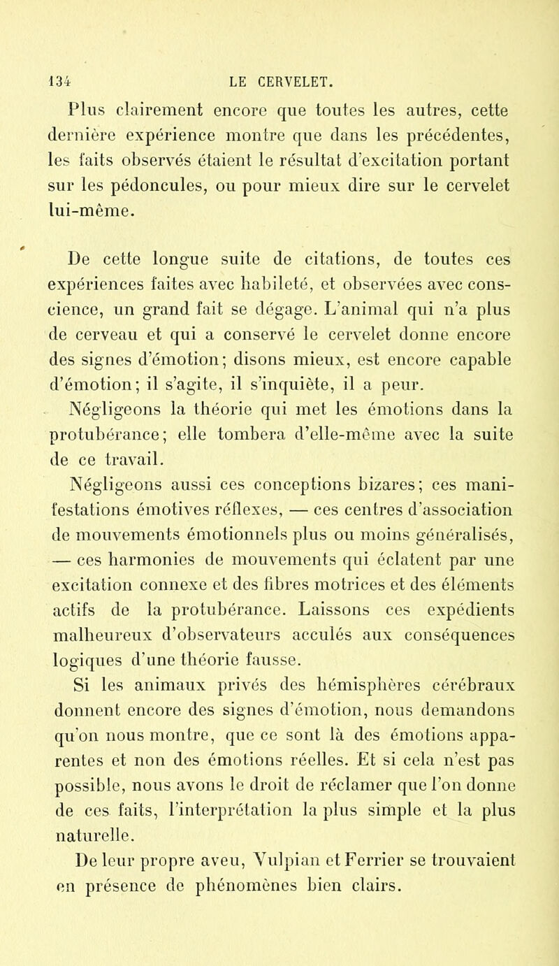 Plus clairement encore que toutes les autres, cette dernière expérience montre que dans les précédentes, les faits observés étaient le résultat d’excitation portant sur les pédoncules, ou pour mieux dire sur le cervelet lui-même. De cette longue suite de citations, de toutes ces expériences faites avec habileté, et observées avec cons- cience, un grand fait se dégage. L’animal qui n’a plus de cerveau et qui a conservé le cervelet donne encore des signes d’émotion; disons mieux, est encore capable d’émotion; il s’agite, il s’inquiète, il a peur. Négligeons la théorie qui met les émotions dans la protubérance; elle tombera d’elle-même avec la suite de ce travail. Négligeons aussi ces conceptions bizares; ces mani- festations émotives réflexes, — ces centres d’association de mouvements émotionnels plus ou moins généralisés, — ces harmonies de mouvements qui éclatent par une excitation connexe et des fibres motrices et des éléments actifs de la protubérance. Laissons ces expédients malheureux d’observateurs acculés aux conséquences logiques d’une théorie fausse. Si les animaux privés des hémisphères cérébraux donnent encore des signes d’émotion, nous demandons qu'on nous montre, que ce sont là des émotions appa- rentes et non des émotions réelles. Et si cela n’est pas possible, nous avons le droit de réclamer que l’on donne de ces faits, l’interprétation la plus simple et la plus naturelle. De leur propre aveu, Vulpian etFerrier se trouvaient en présence de phénomènes bien clairs.