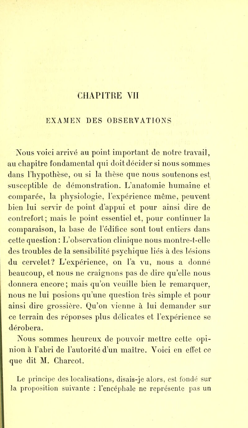 EXAMEN DES OBSERVATIONS Nous voici arrivé au point important de notre travail, au chapitre fondamental qui doit décider si nous sommes dans l'hypothèse, ou si la thèse que nous soutenons est susceptible de démonstration. L’anatomie humaine et comparée, la physiologie, l’expérience même, peuvent bien lui servir de point d’appui et pour ainsi dire de contrefort; mais le point essentiel et, pour continuer la comparaison, la base de l’édifice sont tout entiers dans cette question : L’observation clinique nous montre-t-elle des troubles de la sensibilité psychique liés à des lésions du cervelet? L’expérience, on l’a vu, nous a donné beaucoup, et nous ne craignons pas de dire qu’elle nous donnera encore; mais qu’on veuille bien le remarquer, nous ne lui posions qu’une question très simple et pour ainsi dire grossière. Qu’on vienne à lui demander sur ce terrain des réponses plus délicates et l’expérience se dérobera. Nous sommes heureux de pouvoir mettre cette opi- nion à l’abri de l’autorité d’un maître. Voici en effet ce que dit M. Charcot. Le principe des localisations, disais-je alors, est fondé sur la proposition suivante : l’encéphale ne représente pas un