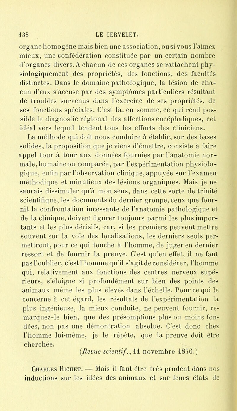 organe homogène mais bien une association, ou si vous l’aimez mieux, une confédération constituée par un certain nombre d’organes divers. A chacun de ces organes se rattachent phy- siologiquement des propriétés, des fonctions, des facultés distinctes. Dans le domaine pathologique, la lésion de cha- cun d’eux s’accuse par des symptômes particuliers résultant de troubles survenus dans l’exercice de ses propriétés, de ses fonctions spéciales. C’est là, en somme, ce qui rend pos- sible le diagnostic régional des affections encéphaliques, cet idéal vers lequel tendent tous les efforts des cliniciens. La méthode qui doit nous conduire à établir, sur des bases solides, la proposition que je viens d’émettre, consiste à faire appel tour à tour aux données fournies par l’anatomie nor- male, humaine ou comparée, par l'expérimentation physiolo- gique, enfin par l’observation clinique, appuyée sur l’examen méthodique et minutieux des lésions organiques. Mais je ne saurais dissimuler qu’à mon sens, dans cette sorte de trinité scientifique, les documents du dernier groupe, ceux que four- nit la confrontation incessante de l’anatomie pathologique et de la clinique, doivent figurer toujours parmi les plus impor- tants et les plus décisifs, car, si les premiers peuvent mettre souvent sur la voie des localisations, les derniers seuls per- mettront, pour ce qui touche à l'homme, de juger en dernier ressort et de fournir la preuve. C’est qu’en effet, il ne faut pas l’oublier, c’est l’homme qu’il s’agit de considérer, l’homme qui, relativement aux fonctions des centres nerveux supé- rieurs, s’éloigne si profondément sur bien des points des animaux même les plus élevés dans l’échelle. Pour ce qui le concerne à cet égard, les résultats de l’expérimentation la plus ingénieuse, la mieux conduite, ne peuvent fournir, re- marquez-le bien, que des présomptions plus ou moins fon- dées, non pas une démontralion absolue. C’est donc chez l’homme lui-même, je le répète, que la preuve doit être cherchée. [Revue scientif., 11 novembre 1876.) Charles Richet. — Mais il faut être très prudent dans nos inductions sur les idées des animaux et sur leurs états de