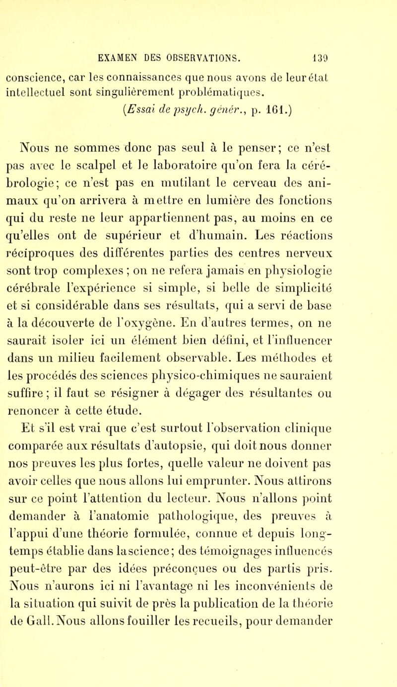 conscience, car les connaissances que nous avons de leur état intellectuel sont singulièrement problématiques. {Essai de psych. génér., p. ICI.) Nous ne sommes donc pas seul à le penser; ce n’est pas avec le scalpel et le laboratoire qu’on fera la céré- brologie; ce n’est pas en mutilant le cerveau des ani- maux qu’on arrivera à mettre en lumière des fonctions qui du reste ne leur appartiennent pas, au moins en ce qu’elles ont de supérieur et d'humain. Les réactions réciproques des différentes parties des centres nerveux sont trop complexes ; on ne refera jamais en physiologie cérébrale l’expérience si simple, si belle de simplicité et si considérable dans ses résultats, qui a servi de base à la découverte de l’oxygène. En d’autres termes, on ne saurait isoler ici un élément bien défini, et l’influencer dans un milieu facilement observable. Les méthodes et les procédés des sciences physico-chimiques ne sauraient suffire; il faut se résigner à dégager des résultantes ou renoncer à cette étude. Et s’il est vrai que c’est surtout l'observation clinique comparée aux résultats d’autopsie, qui doit nous donner nos preuves les plus fortes, quelle valeur ne doivent pas avoir celles que nous allons lui emprunter. Nous attirons sur ce point l'attention du lecteur. Nous n’allons point demander à l’anatomie pathologique, des preuves à l’appui d’une théorie formulée, connue et depuis long- temps établie dans lascience; des témoignages influencés peut-être par des idées préconçues ou des partis pris. Nous n’aurons ici ni l’avantage ni les inconvénients de la situation qui suivit de près la publication de la théorie de GalI.Nous allons fouiller les recueils, pour demander