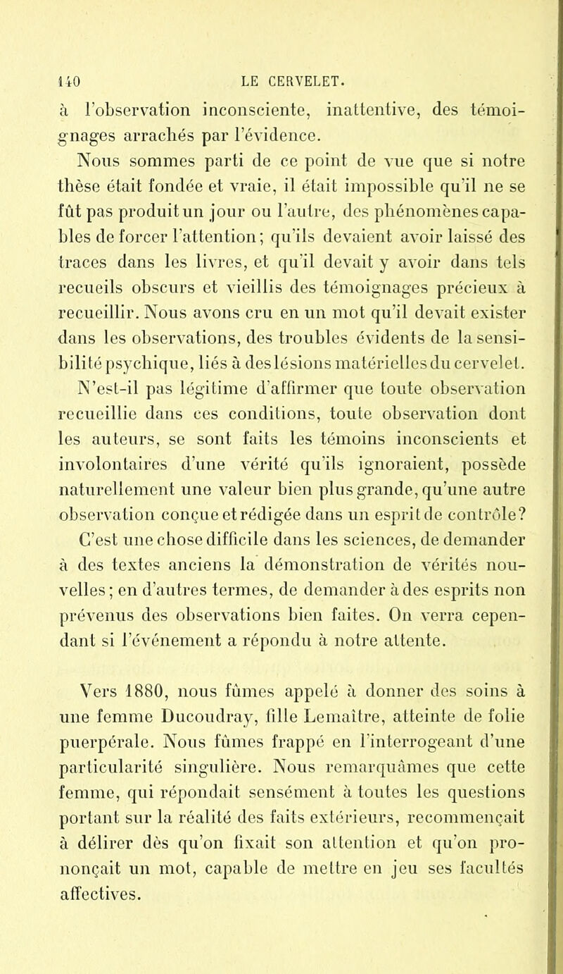 à l’observation inconsciente, inattentive, des témoi- gnages arrachés par l’évidence. Nous sommes parti de ce point de vue que si notre thèse était fondée et vraie, il était impossible qu'il ne se fût pas produit un jour ou l’autre, des phénomènes capa- bles de forcer l’attention; qu’ils devaient avoir laissé des traces dans les livres, et qu’il devait y avoir dans tels recueils obscurs et vieillis des témoignages précieux à recueillir. Nous avons cru en un mot qu’il devait exister dans les observations, des troubles évidents de la sensi- bilité psychique, liés à des lésions matérielles du cervelet. N’esl-il pas légitime d'affirmer que toute observation recueillie dans ces conditions, toute observation dont les auteurs, se sont faits les témoins inconscients et involontaires d’une vérité qu’ils ignoraient, possède naturellement une valeur bien plus grande, qu’une autre observation conçue et rédigée dans un esprit de contrôle? C’est une chose difficile dans les sciences, de demander à des textes anciens la démonstration de vérités nou- velles; en d’autres termes, de demander à des esprits non prévenus des observations bien faites. On verra cepen- dant si l’événement a répondu à notre attente. Vers 1880, nous fûmes appelé à donner des soins à une femme Ducoudray, fille Lemaître, atteinte de folie puerpérale. Nous fûmes frappé en l’interrogeant d’une particularité singulière. Nous remarquâmes que cette femme, qui répondait sensément à toutes les questions portant sur la réalité des faits extérieurs, recommençait à délirer dès qu’on fixait son attention et qu’on pro- nonçait un mot, capable de mettre en jeu ses facultés affectives.