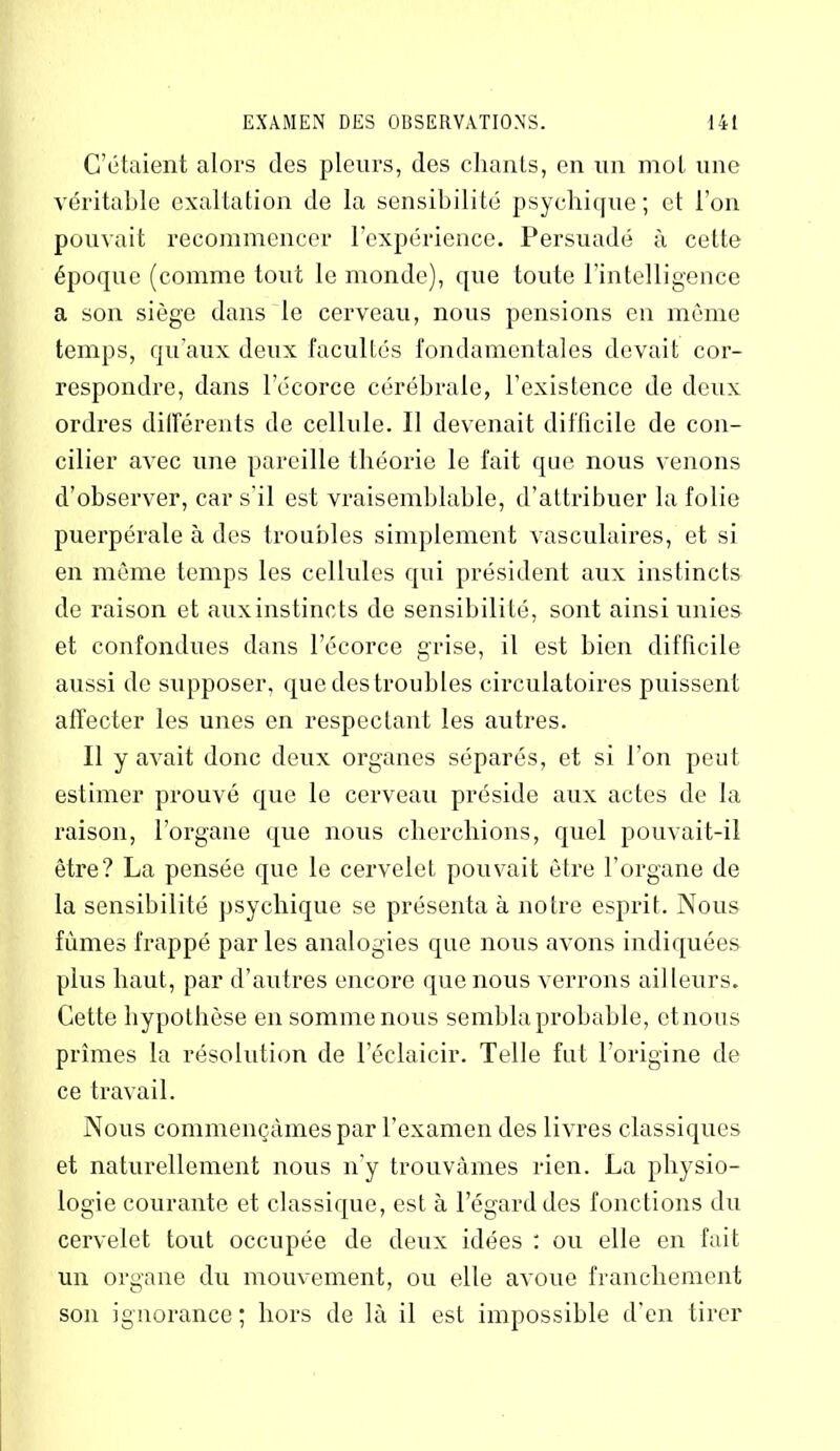 C’étaient alors des pleurs, des chants, en un mot une véritable exaltation de la sensibilité psychique; et l’on pouvait recommencer l’expérience. Persuadé à cette époque (comme tout le monde), que toute l’intelligence a son siège dans le cerveau, nous pensions en même temps, qu'aux deux facultés fondamentales devait cor- respondre, dans lecorce cérébrale, l’existence de deux ordres différents de cellule. 11 devenait difficile de con- cilier avec une pareille théorie le fait que nous venons d’observer, car s'il est vraisemblable, d’attribuer la folie puerpérale à des troubles simplement vasculaires, et si en môme temps les cellules qui président aux instincts de raison et auxinstinots de sensibilité, sont ainsi unies et confondues dans l’écorce grise, il est bien difficile aussi de supposer, que des troubles circulatoires puissent affecter les unes en respectant les autres. Il y avait donc deux organes séparés, et si l’on peut estimer prouvé que le cerveau préside aux actes de la raison, l’organe que nous cherchions, quel pouvait-il être? La pensée que le cervelet pouvait être l’organe de la sensibilité psychique se présenta à notre esprit. Nous fûmes frappé par les analogies que nous avons indiquées plus haut, par d’autres encore que nous verrons ailleurs. Cette hypothèse en somme nous sembla probable, etnous prîmes la résolution de l’éclaicir. Telle fut l’origine de ce travail. Nous commençâmes par l’examen des livres classiques et naturellement nous n’y trouvâmes rien. La physio- logie courante et classique, est à l’égard des fonctions du cervelet tout occupée de deux idées : ou elle en fait un organe du mouvement, ou elle avoue franchement son ignorance ; hors de là il est impossible d’en tirer