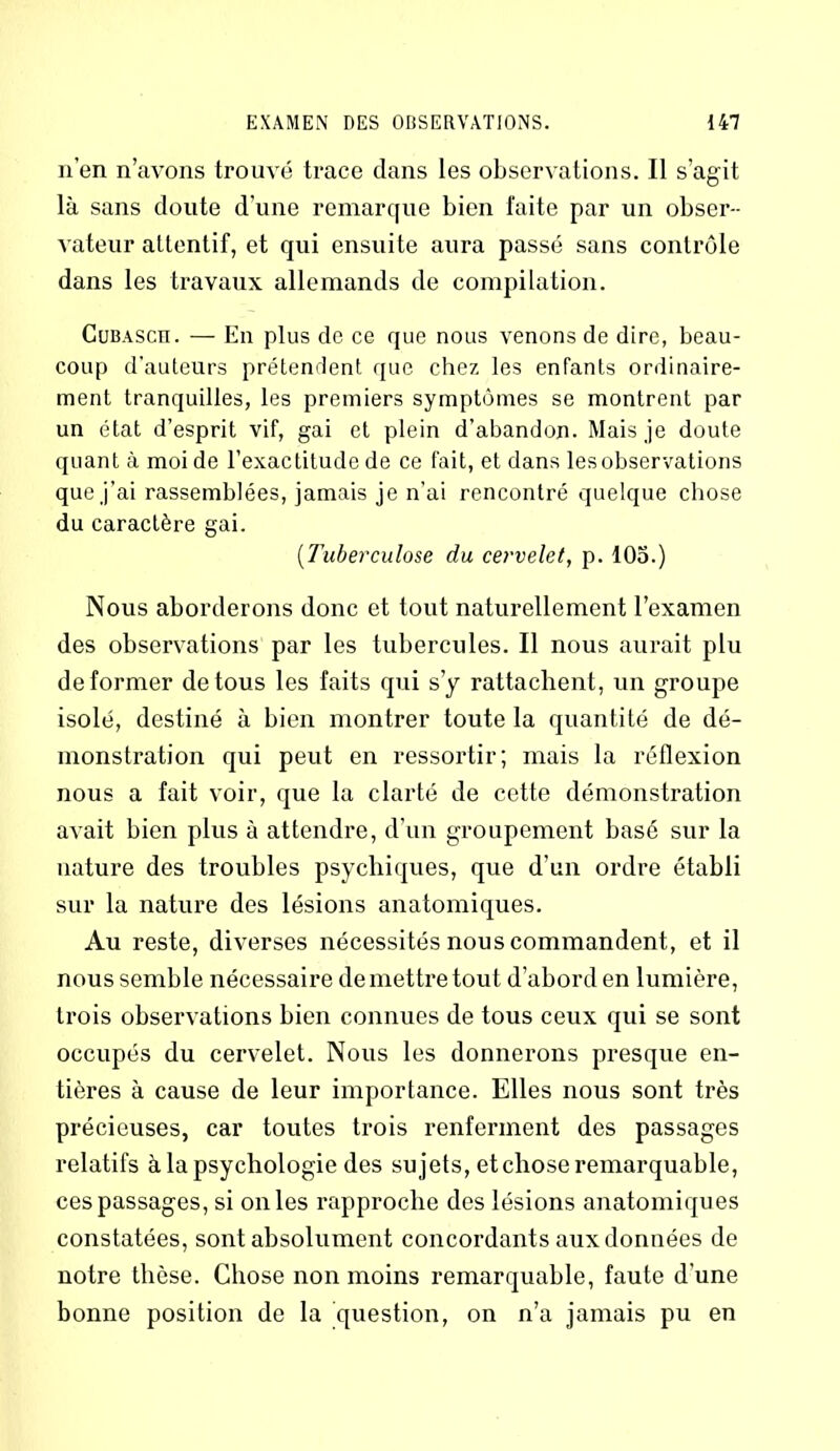 n’en n’avons trouvé trace dans les observations. Il s’agit là sans doute d’une remarque bien faite par un obser- vateur attentif, et qui ensuite aura passé sans contrôle dans les travaux allemands de compilation. Cubasch. — En plus de ce que nous venons de dire, beau- coup d’auteurs prétendent que chez les enfants ordinaire- ment tranquilles, les premiers symptômes se montrent par un état d’esprit vif, gai et plein d’abandon. Mais je doute quant à moi de l’exactitude de ce fait, et dans lesobservations que j’ai rassemblées, jamais je n’ai rencontré quelque chose du caractère gai. (Tuberculose du cervelet, p. 105.) Nous aborderons donc et tout naturellement l’examen des observations par les tubercules. Il nous aurait plu déformer de tous les faits qui s’y rattachent, un groupe isolé, destiné à bien montrer toute la quantité de dé- monstration qui peut en ressortir; mais la réflexion nous a fait voir, que la clarté de cette démonstration avait bien plus à attendre, d’un groupement basé sur la nature des troubles psychiques, que d’un ordre établi sur la nature des lésions anatomiques. Au reste, diverses nécessités nous commandent, et il nous semble nécessaire de mettre tout d’abord en lumière, trois observations bien connues de tous ceux qui se sont occupés du cervelet. Nous les donnerons presque en- tières à cause de leur importance. Elles nous sont très précieuses, car toutes trois renferment des passages relatifs à la psychologie des su jets, etchose remarquable, ces passages, si on les rapproche des lésions anatomiques constatées, sont absolument concordants aux données de notre thèse. Chose non moins remarquable, faute d’une bonne position de la question, on n’a jamais pu en