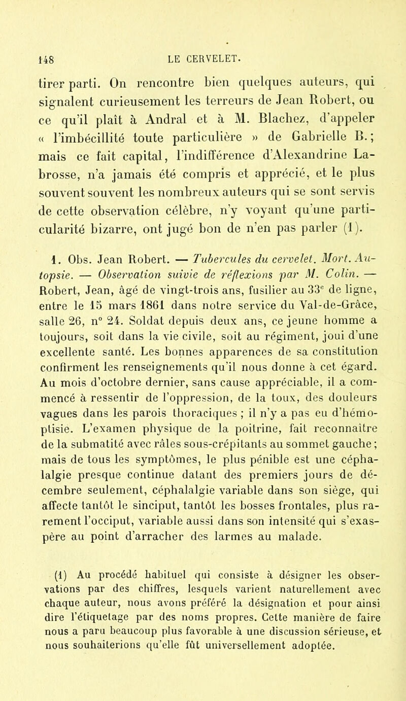 tirer parti. On rencontre bien quelques auteurs, qui signalent curieusement les terreurs de Jean Robert, ou ce qu’il plaît à Andral et à M. Blacliez, d’appeler « l’imbécillité toute particulière » de Gabrielle B. ; mais ce fait capital, l’indifférence d’Alexandrine La- brosse, n’a jamais été compris et apprécié, et le plus souvent souvent les nombreux auteurs qui se sont servis de cette observation célèbre, n’y voyant qu’une parti- cularité bizarre, ont jugé bon de n’en pas parler (1). 1. Obs. Jean Robert. — Tubercules du cervelet. Mort. Au- topsie. — Observation suivie de réflexions par M. Colin. — Robert, Jean, âgé de vingt-trois ans, fusilier au 33° de ligne, entre le 15 mars 1861 dans notre service du Val-de-Gràce, salle 26, n° 24. Soldat depuis deux ans, ce jeune homme a toujours, soit dans la vie civile, soit au régiment, joui d’une excellente santé. Les bonnes apparences de sa constitution confirment les renseignements qu’il nous donne à cet égard. Au mois d’octobre dernier, sans cause appréciable, il a com- mencé à ressentir de l’oppression, de la toux, des douleurs vagues dans les parois thoraciques ; il n’y a pas eu d’hémo- ptisie. L’examen physique de la poitrine, fait reconnaître de la submatité avec râles sous-crépitants au sommet gauche ; mais de tous les symptômes, le plus pénible est une cépha- lalgie presque continue datant des premiers jours de dé- cembre seulement, céphalalgie variable dans son siège, qui affecte tantôt le sinciput, tantôt les bosses frontales, plus ra- rement l’occiput, variable aussi dans son intensité qui s’exas- père au point d’arracher des larmes au malade. (1) Au procédé habituel qui consiste à désigner les obser- vations par des chiffres, lesquels varient naturellement avec chaque auteur, nous avons préféré la désignation et pour ainsi dire l’étiquetage par des noms propres. Cette manière de faire nous a paru beaucoup plus favorable à une discussion sérieuse, et nous souhaiterions qu’elle fût universellement adoptée.