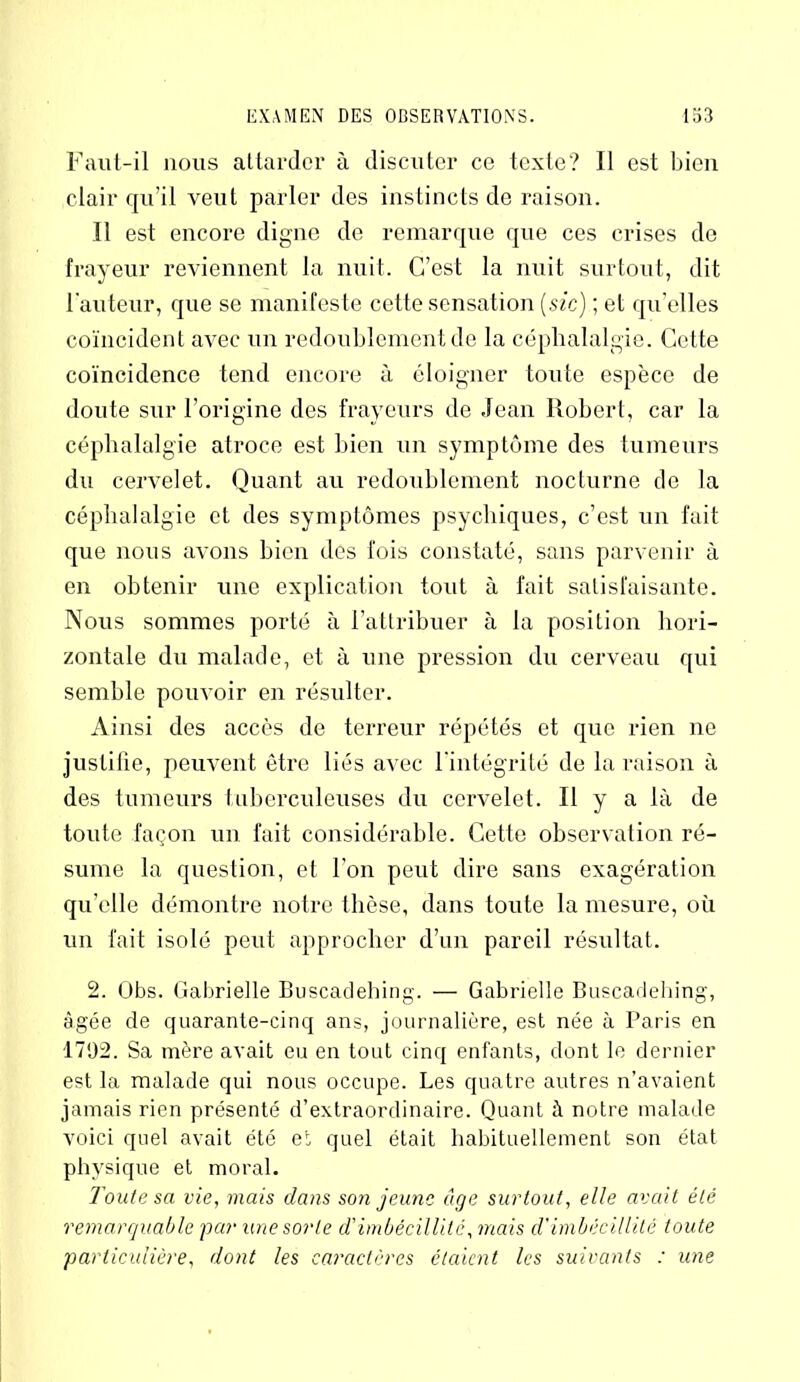 Faut-il nous attarder à discuter ce texte? Il est bien clair qu’il veut parler des instincts de raison. Il est encore digne de remarque que ces crises de frayeur reviennent la nuit. C’est la nuit surtout, dit l'auteur, que se manifeste cette sensation (sic) ; et quelles coïncident avec un redoublement de la céphalalgie. Cette coïncidence tend encore à éloigner toute espèce de doute sur l’origine des frayeurs de Jean Robert, car la céphalalgie atroce est bien un symptôme des tumeurs du cervelet. Quant au redoublement nocturne de la céphalalgie et des symptômes psychiques, c’est un fait que nous avons bien des fois constaté, sans parvenir à en obtenir une explication tout à fait satisfaisante. Nous sommes porté à l’attribuer à la position hori- zontale du malade, et à une pression du cerveau qui semble pouvoir en résulter. Ainsi des accès de terreur répétés et que rien ne justifie, peuvent être liés avec l'intégrité de la raison à des tumeurs tuberculeuses du cervelet. Il y a là de toute façon un fait considérable. Cette observation ré- sume la question, et l'on peut dire sans exagération qu’elle démontre notre thèse, dans toute la mesure, où un fait isolé peut approcher d’un pareil résultat. 2. Obs. Gabrielle Buscadehing. — Gabrielle Buscadehing, âgée de quarante-cinq ans, journalière, est née à Paris en 1792. Sa mère avait eu en tout cinq enfants, dont le dernier est la malade qui nous occupe. Les quatre autres n’avaient jamais rien présenté d’extraordinaire. Quant à notre malade voici quel avait été et quel était habituellement son état physique et moral. Toute sa vie, mais dans so?i jeune âge surtout, elle avait été remarquable -par une sorte d'imbécillité, mais d'imbécillité toute particulière, dont les caractères étaient les suivants : une