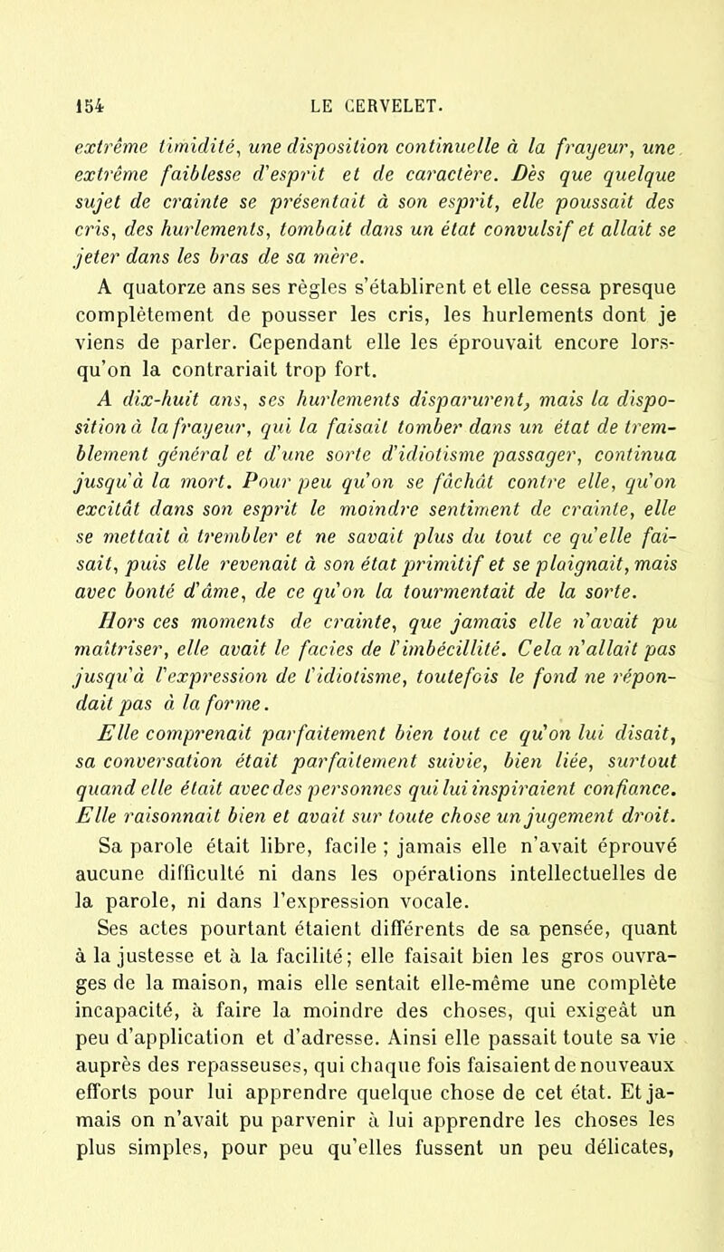 extrême timidité, une disposition continuelle à la frayeur, une extrême faiblesse d'esprit et de caractère. Dès que quelque sujet de crainte se présentait à son esprit, elle poussait des cris, des hurlements, tombait dans un état convulsif et allait se jeter dans les bras de sa mère. A quatorze ans ses règles s’établirent et elle cessa presque complètement de pousser les cris, les hurlements dont je viens de parler. Cependant elle les éprouvait encore lors- qu’on la contrariait trop fort. A dix-huit ans, ses hurlements disparurent, mais la dispo- sition à la frayeur, qui la faisait tomber dans un état de trem- blement général et d'une sorte d’idiotisme passager, continua jusqu'à la mort. Pour peu qu'on se fâchât contre elle, qu'on excitât dans son esprit le moindre sentiment de crainte, elle se mettait à trembler et ne savait plus du tout ce quelle fai- sait, puis elle revenait à son état primitif et se plaignait, mais avec bonté d'âme, de ce qu'on la tourmentait de la sorte. Hors ces moments de crainte, que jamais elle n'avait pu maîtriser, elle avait le faciès de l'imbécillité. Cela n'allait pas jusqu'à Vexpression de l'idiotisme, toutefois le fond ne répon- dait pas à la forme. Elle comprenait parfaitement bien tout ce qu'on lui disait, sa conversation était parfaitement suivie, bien liée, surtout quand elle était avec des personnes qui lui inspiraient confiance. Elle raisonnait bien et avait sur toute chose un jugement droit. Sa parole était libre, facile ; jamais elle n’avait éprouvé aucune difficulté ni dans les opérations intellectuelles de la parole, ni dans l’expression vocale. Ses actes pourtant étaient différents de sa pensée, quant à la justesse et à la facilité; elle faisait bien les gros ouvra- ges de la maison, mais elle sentait elle-même une complète incapacité, à faire la moindre des choses, qui exigeât un peu d’application et d’adresse. Ainsi elle passait toute sa vie auprès des repasseuses, qui chaque fois faisaient de nouveaux efforts pour lui apprendre quelque chose de cet état. Et ja- mais on n’avait pu parvenir à lui apprendre les choses les plus simples, pour peu qu’elles fussent un peu délicates,